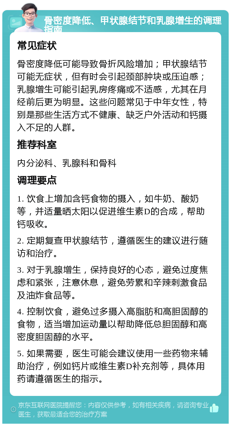 骨密度降低、甲状腺结节和乳腺增生的调理指南 常见症状 骨密度降低可能导致骨折风险增加；甲状腺结节可能无症状，但有时会引起颈部肿块或压迫感；乳腺增生可能引起乳房疼痛或不适感，尤其在月经前后更为明显。这些问题常见于中年女性，特别是那些生活方式不健康、缺乏户外活动和钙摄入不足的人群。 推荐科室 内分泌科、乳腺科和骨科 调理要点 1. 饮食上增加含钙食物的摄入，如牛奶、酸奶等，并适量晒太阳以促进维生素D的合成，帮助钙吸收。 2. 定期复查甲状腺结节，遵循医生的建议进行随访和治疗。 3. 对于乳腺增生，保持良好的心态，避免过度焦虑和紧张，注意休息，避免劳累和辛辣刺激食品及油炸食品等。 4. 控制饮食，避免过多摄入高脂肪和高胆固醇的食物，适当增加运动量以帮助降低总胆固醇和高密度胆固醇的水平。 5. 如果需要，医生可能会建议使用一些药物来辅助治疗，例如钙片或维生素D补充剂等，具体用药请遵循医生的指示。