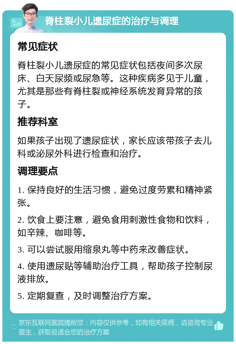 脊柱裂小儿遗尿症的治疗与调理 常见症状 脊柱裂小儿遗尿症的常见症状包括夜间多次尿床、白天尿频或尿急等。这种疾病多见于儿童，尤其是那些有脊柱裂或神经系统发育异常的孩子。 推荐科室 如果孩子出现了遗尿症状，家长应该带孩子去儿科或泌尿外科进行检查和治疗。 调理要点 1. 保持良好的生活习惯，避免过度劳累和精神紧张。 2. 饮食上要注意，避免食用刺激性食物和饮料，如辛辣、咖啡等。 3. 可以尝试服用缩泉丸等中药来改善症状。 4. 使用遗尿贴等辅助治疗工具，帮助孩子控制尿液排放。 5. 定期复查，及时调整治疗方案。