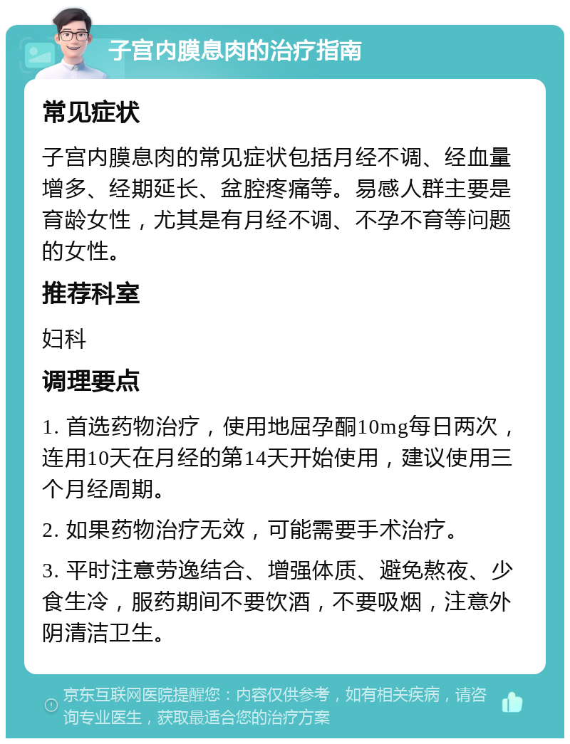 子宫内膜息肉的治疗指南 常见症状 子宫内膜息肉的常见症状包括月经不调、经血量增多、经期延长、盆腔疼痛等。易感人群主要是育龄女性，尤其是有月经不调、不孕不育等问题的女性。 推荐科室 妇科 调理要点 1. 首选药物治疗，使用地屈孕酮10mg每日两次，连用10天在月经的第14天开始使用，建议使用三个月经周期。 2. 如果药物治疗无效，可能需要手术治疗。 3. 平时注意劳逸结合、增强体质、避免熬夜、少食生冷，服药期间不要饮酒，不要吸烟，注意外阴清洁卫生。