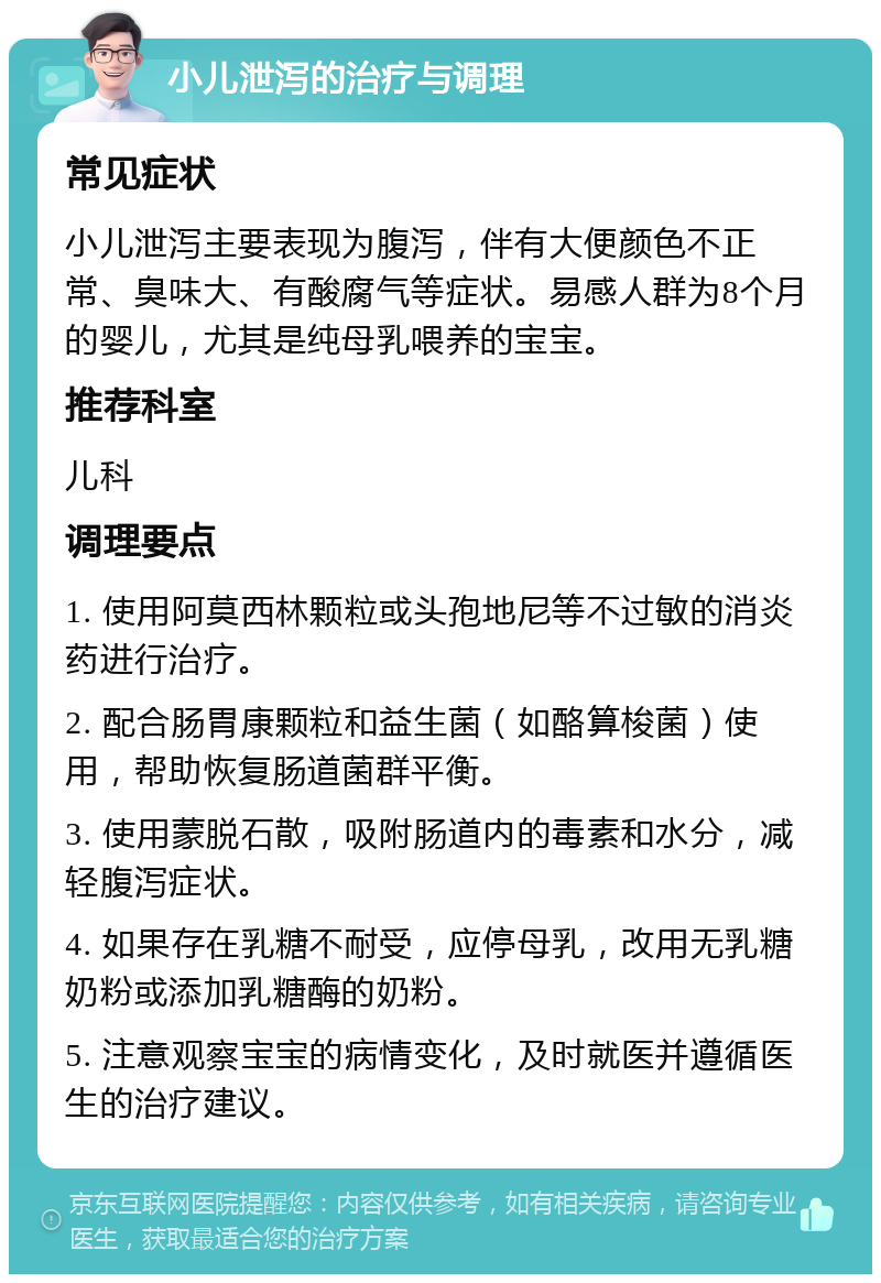 小儿泄泻的治疗与调理 常见症状 小儿泄泻主要表现为腹泻，伴有大便颜色不正常、臭味大、有酸腐气等症状。易感人群为8个月的婴儿，尤其是纯母乳喂养的宝宝。 推荐科室 儿科 调理要点 1. 使用阿莫西林颗粒或头孢地尼等不过敏的消炎药进行治疗。 2. 配合肠胃康颗粒和益生菌（如酪算梭菌）使用，帮助恢复肠道菌群平衡。 3. 使用蒙脱石散，吸附肠道内的毒素和水分，减轻腹泻症状。 4. 如果存在乳糖不耐受，应停母乳，改用无乳糖奶粉或添加乳糖酶的奶粉。 5. 注意观察宝宝的病情变化，及时就医并遵循医生的治疗建议。