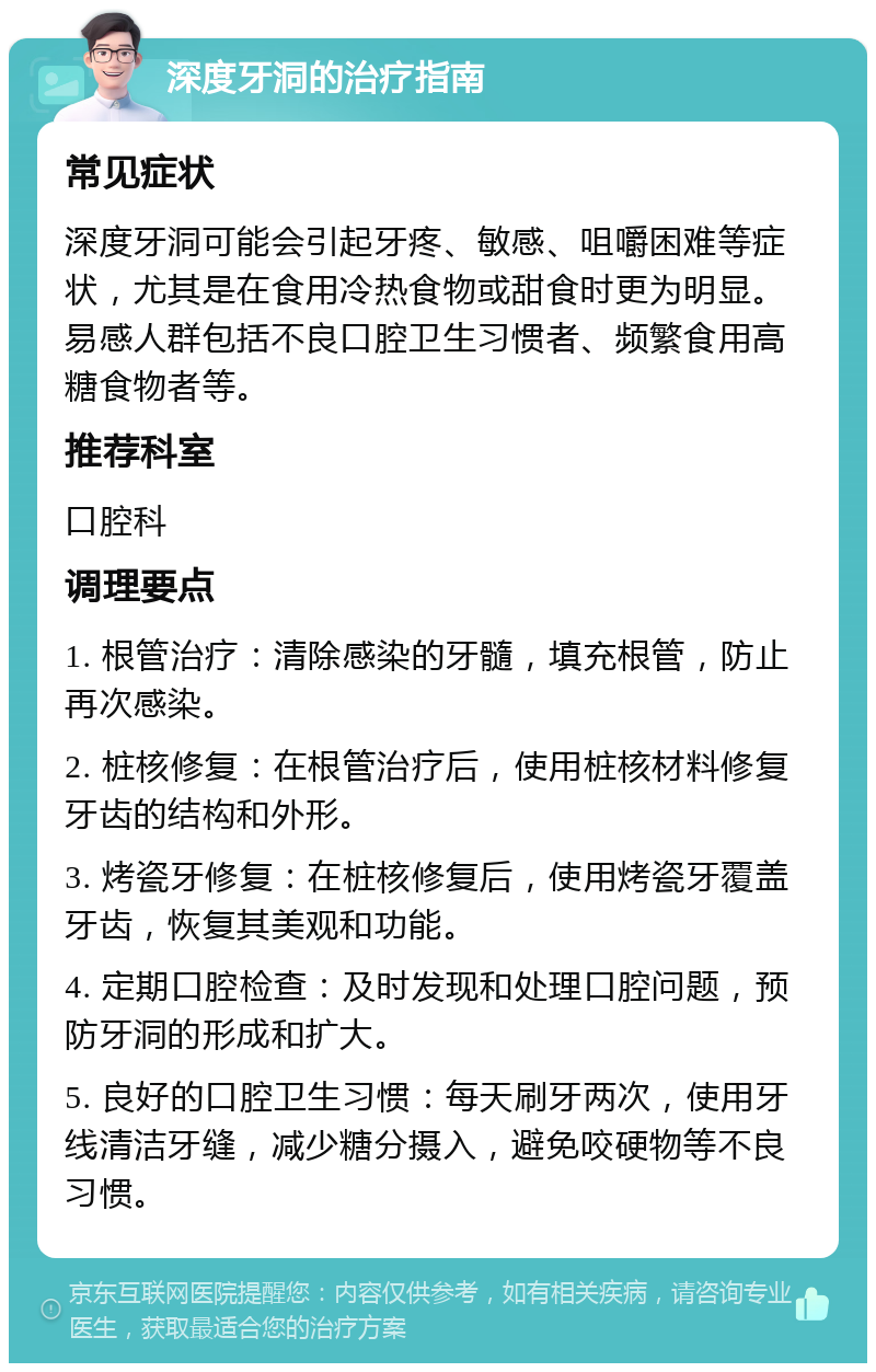 深度牙洞的治疗指南 常见症状 深度牙洞可能会引起牙疼、敏感、咀嚼困难等症状，尤其是在食用冷热食物或甜食时更为明显。易感人群包括不良口腔卫生习惯者、频繁食用高糖食物者等。 推荐科室 口腔科 调理要点 1. 根管治疗：清除感染的牙髓，填充根管，防止再次感染。 2. 桩核修复：在根管治疗后，使用桩核材料修复牙齿的结构和外形。 3. 烤瓷牙修复：在桩核修复后，使用烤瓷牙覆盖牙齿，恢复其美观和功能。 4. 定期口腔检查：及时发现和处理口腔问题，预防牙洞的形成和扩大。 5. 良好的口腔卫生习惯：每天刷牙两次，使用牙线清洁牙缝，减少糖分摄入，避免咬硬物等不良习惯。