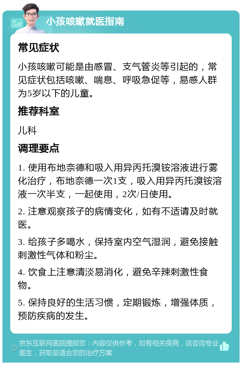 小孩咳嗽就医指南 常见症状 小孩咳嗽可能是由感冒、支气管炎等引起的，常见症状包括咳嗽、喘息、呼吸急促等，易感人群为5岁以下的儿童。 推荐科室 儿科 调理要点 1. 使用布地奈德和吸入用异丙托溴铵溶液进行雾化治疗，布地奈德一次1支，吸入用异丙托溴铵溶液一次半支，一起使用，2次/日使用。 2. 注意观察孩子的病情变化，如有不适请及时就医。 3. 给孩子多喝水，保持室内空气湿润，避免接触刺激性气体和粉尘。 4. 饮食上注意清淡易消化，避免辛辣刺激性食物。 5. 保持良好的生活习惯，定期锻炼，增强体质，预防疾病的发生。