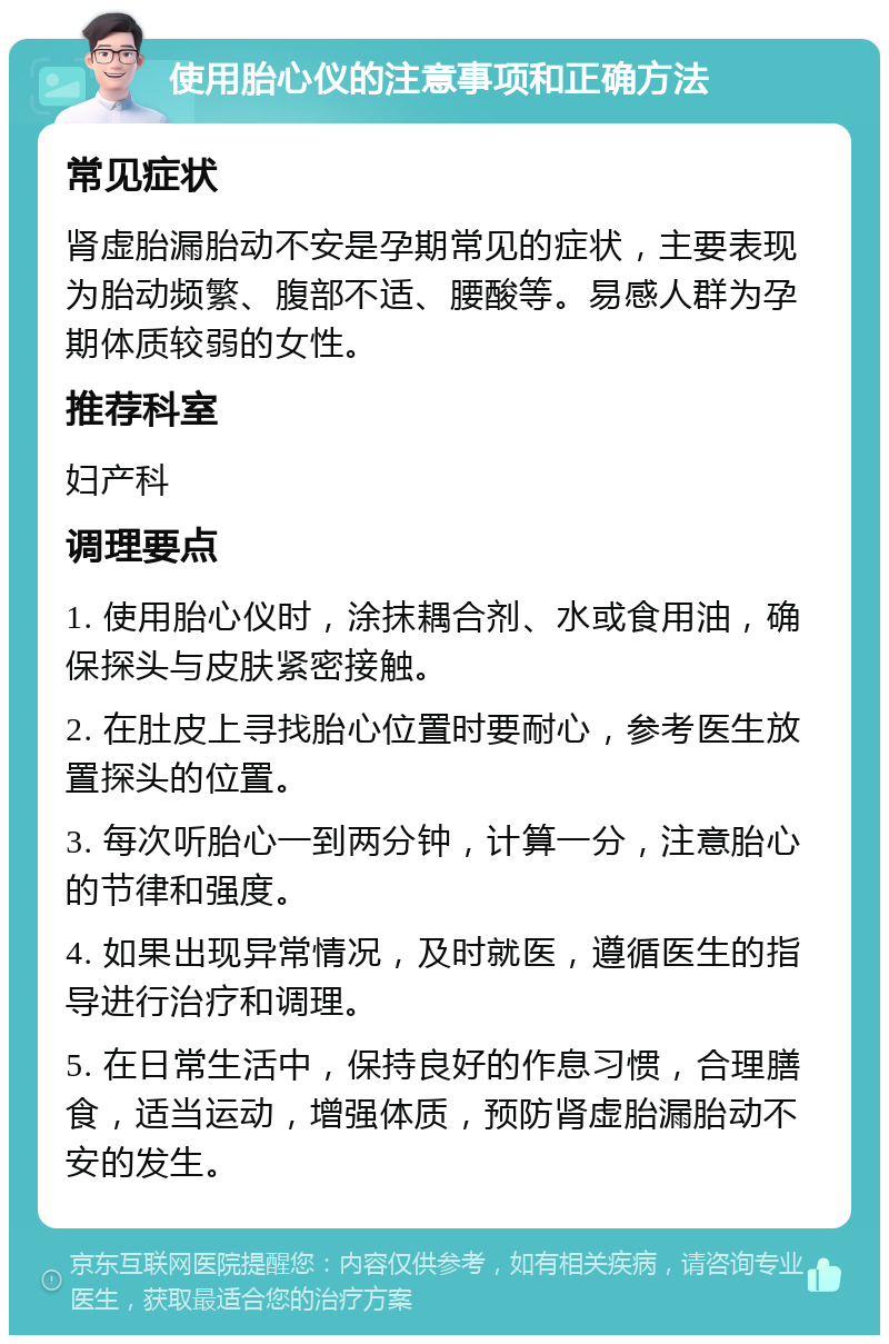 使用胎心仪的注意事项和正确方法 常见症状 肾虚胎漏胎动不安是孕期常见的症状，主要表现为胎动频繁、腹部不适、腰酸等。易感人群为孕期体质较弱的女性。 推荐科室 妇产科 调理要点 1. 使用胎心仪时，涂抹耦合剂、水或食用油，确保探头与皮肤紧密接触。 2. 在肚皮上寻找胎心位置时要耐心，参考医生放置探头的位置。 3. 每次听胎心一到两分钟，计算一分，注意胎心的节律和强度。 4. 如果出现异常情况，及时就医，遵循医生的指导进行治疗和调理。 5. 在日常生活中，保持良好的作息习惯，合理膳食，适当运动，增强体质，预防肾虚胎漏胎动不安的发生。