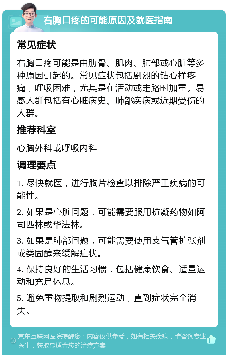 右胸口疼的可能原因及就医指南 常见症状 右胸口疼可能是由肋骨、肌肉、肺部或心脏等多种原因引起的。常见症状包括剧烈的钻心样疼痛，呼吸困难，尤其是在活动或走路时加重。易感人群包括有心脏病史、肺部疾病或近期受伤的人群。 推荐科室 心胸外科或呼吸内科 调理要点 1. 尽快就医，进行胸片检查以排除严重疾病的可能性。 2. 如果是心脏问题，可能需要服用抗凝药物如阿司匹林或华法林。 3. 如果是肺部问题，可能需要使用支气管扩张剂或类固醇来缓解症状。 4. 保持良好的生活习惯，包括健康饮食、适量运动和充足休息。 5. 避免重物提取和剧烈运动，直到症状完全消失。