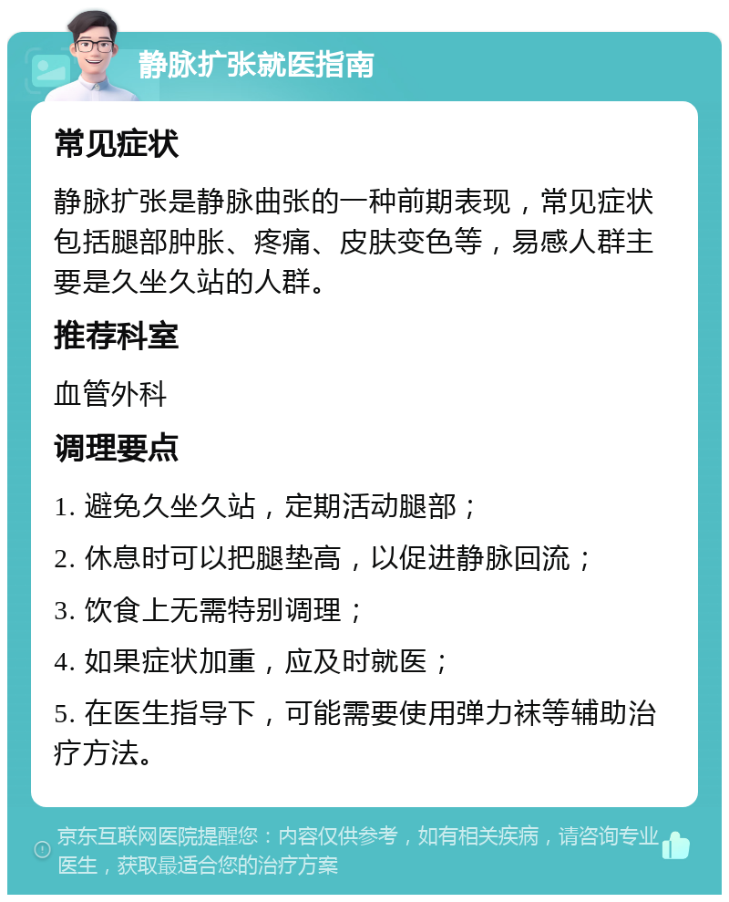 静脉扩张就医指南 常见症状 静脉扩张是静脉曲张的一种前期表现，常见症状包括腿部肿胀、疼痛、皮肤变色等，易感人群主要是久坐久站的人群。 推荐科室 血管外科 调理要点 1. 避免久坐久站，定期活动腿部； 2. 休息时可以把腿垫高，以促进静脉回流； 3. 饮食上无需特别调理； 4. 如果症状加重，应及时就医； 5. 在医生指导下，可能需要使用弹力袜等辅助治疗方法。