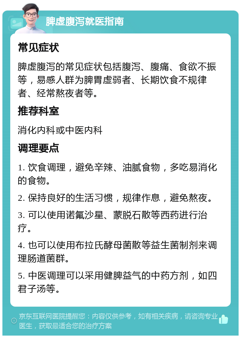 脾虚腹泻就医指南 常见症状 脾虚腹泻的常见症状包括腹泻、腹痛、食欲不振等，易感人群为脾胃虚弱者、长期饮食不规律者、经常熬夜者等。 推荐科室 消化内科或中医内科 调理要点 1. 饮食调理，避免辛辣、油腻食物，多吃易消化的食物。 2. 保持良好的生活习惯，规律作息，避免熬夜。 3. 可以使用诺氟沙星、蒙脱石散等西药进行治疗。 4. 也可以使用布拉氏酵母菌散等益生菌制剂来调理肠道菌群。 5. 中医调理可以采用健脾益气的中药方剂，如四君子汤等。