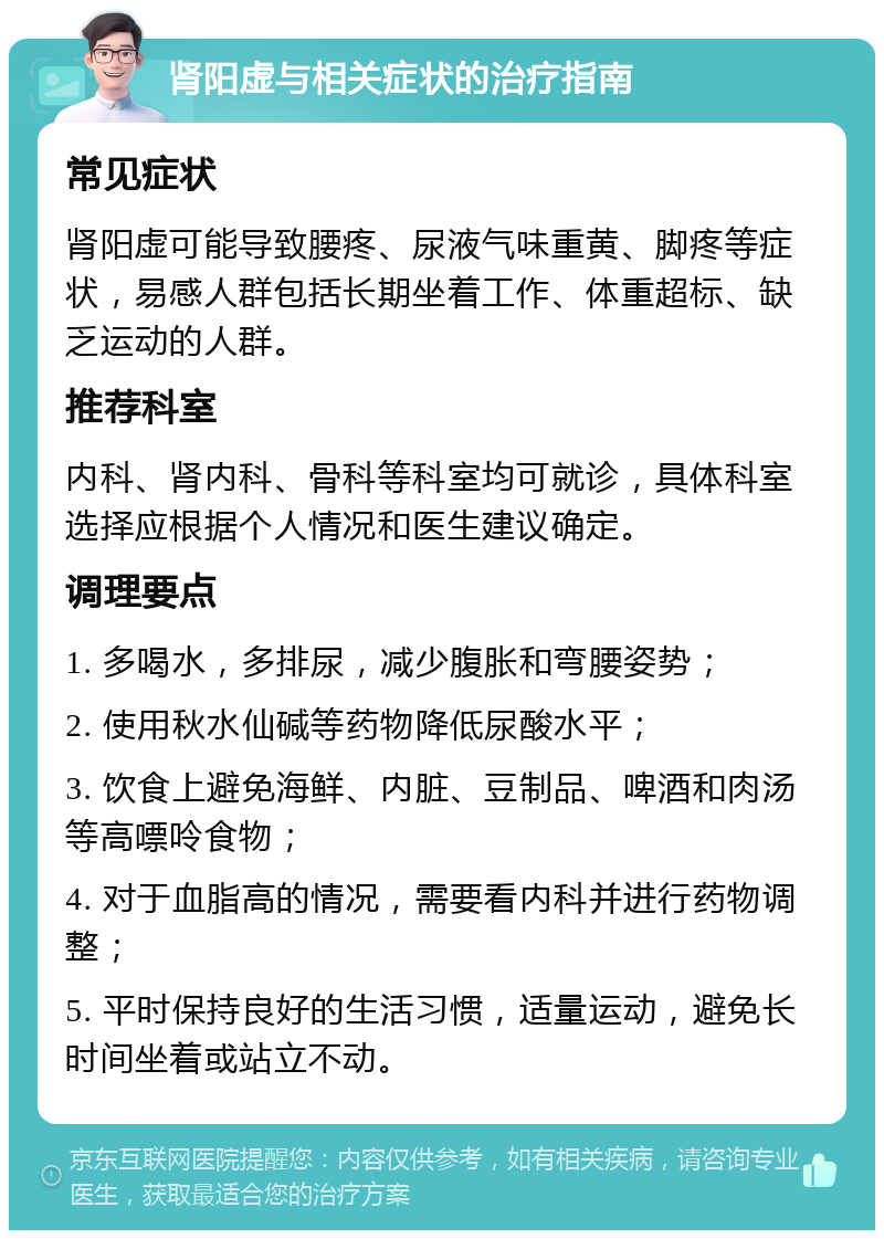 肾阳虚与相关症状的治疗指南 常见症状 肾阳虚可能导致腰疼、尿液气味重黄、脚疼等症状，易感人群包括长期坐着工作、体重超标、缺乏运动的人群。 推荐科室 内科、肾内科、骨科等科室均可就诊，具体科室选择应根据个人情况和医生建议确定。 调理要点 1. 多喝水，多排尿，减少腹胀和弯腰姿势； 2. 使用秋水仙碱等药物降低尿酸水平； 3. 饮食上避免海鲜、内脏、豆制品、啤酒和肉汤等高嘌呤食物； 4. 对于血脂高的情况，需要看内科并进行药物调整； 5. 平时保持良好的生活习惯，适量运动，避免长时间坐着或站立不动。