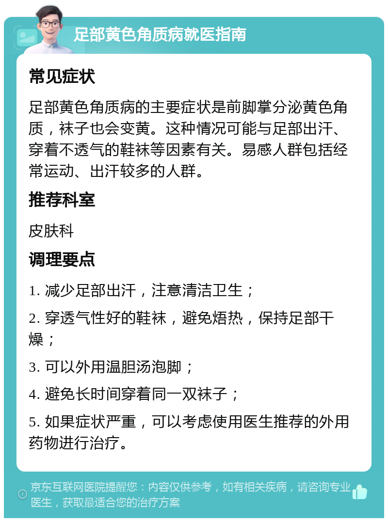 足部黄色角质病就医指南 常见症状 足部黄色角质病的主要症状是前脚掌分泌黄色角质，袜子也会变黄。这种情况可能与足部出汗、穿着不透气的鞋袜等因素有关。易感人群包括经常运动、出汗较多的人群。 推荐科室 皮肤科 调理要点 1. 减少足部出汗，注意清洁卫生； 2. 穿透气性好的鞋袜，避免焐热，保持足部干燥； 3. 可以外用温胆汤泡脚； 4. 避免长时间穿着同一双袜子； 5. 如果症状严重，可以考虑使用医生推荐的外用药物进行治疗。