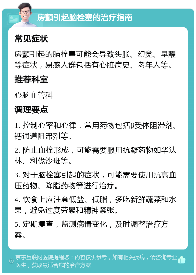 房颤引起脑栓塞的治疗指南 常见症状 房颤引起的脑栓塞可能会导致头胀、幻觉、早醒等症状，易感人群包括有心脏病史、老年人等。 推荐科室 心脑血管科 调理要点 1. 控制心率和心律，常用药物包括β受体阻滞剂、钙通道阻滞剂等。 2. 防止血栓形成，可能需要服用抗凝药物如华法林、利伐沙班等。 3. 对于脑栓塞引起的症状，可能需要使用抗高血压药物、降脂药物等进行治疗。 4. 饮食上应注意低盐、低脂，多吃新鲜蔬菜和水果，避免过度劳累和精神紧张。 5. 定期复查，监测病情变化，及时调整治疗方案。