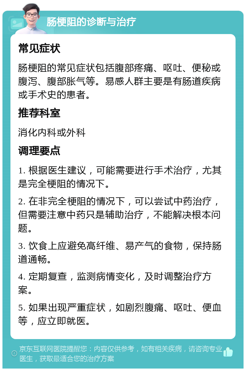 肠梗阻的诊断与治疗 常见症状 肠梗阻的常见症状包括腹部疼痛、呕吐、便秘或腹泻、腹部胀气等。易感人群主要是有肠道疾病或手术史的患者。 推荐科室 消化内科或外科 调理要点 1. 根据医生建议，可能需要进行手术治疗，尤其是完全梗阻的情况下。 2. 在非完全梗阻的情况下，可以尝试中药治疗，但需要注意中药只是辅助治疗，不能解决根本问题。 3. 饮食上应避免高纤维、易产气的食物，保持肠道通畅。 4. 定期复查，监测病情变化，及时调整治疗方案。 5. 如果出现严重症状，如剧烈腹痛、呕吐、便血等，应立即就医。