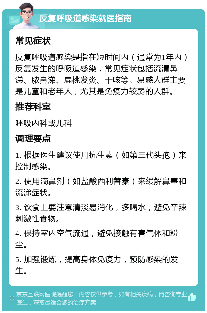 反复呼吸道感染就医指南 常见症状 反复呼吸道感染是指在短时间内（通常为1年内）反复发生的呼吸道感染，常见症状包括流清鼻涕、脓鼻涕、扁桃发炎、干咳等。易感人群主要是儿童和老年人，尤其是免疫力较弱的人群。 推荐科室 呼吸内科或儿科 调理要点 1. 根据医生建议使用抗生素（如第三代头孢）来控制感染。 2. 使用滴鼻剂（如盐酸西利替秦）来缓解鼻塞和流涕症状。 3. 饮食上要注意清淡易消化，多喝水，避免辛辣刺激性食物。 4. 保持室内空气流通，避免接触有害气体和粉尘。 5. 加强锻炼，提高身体免疫力，预防感染的发生。