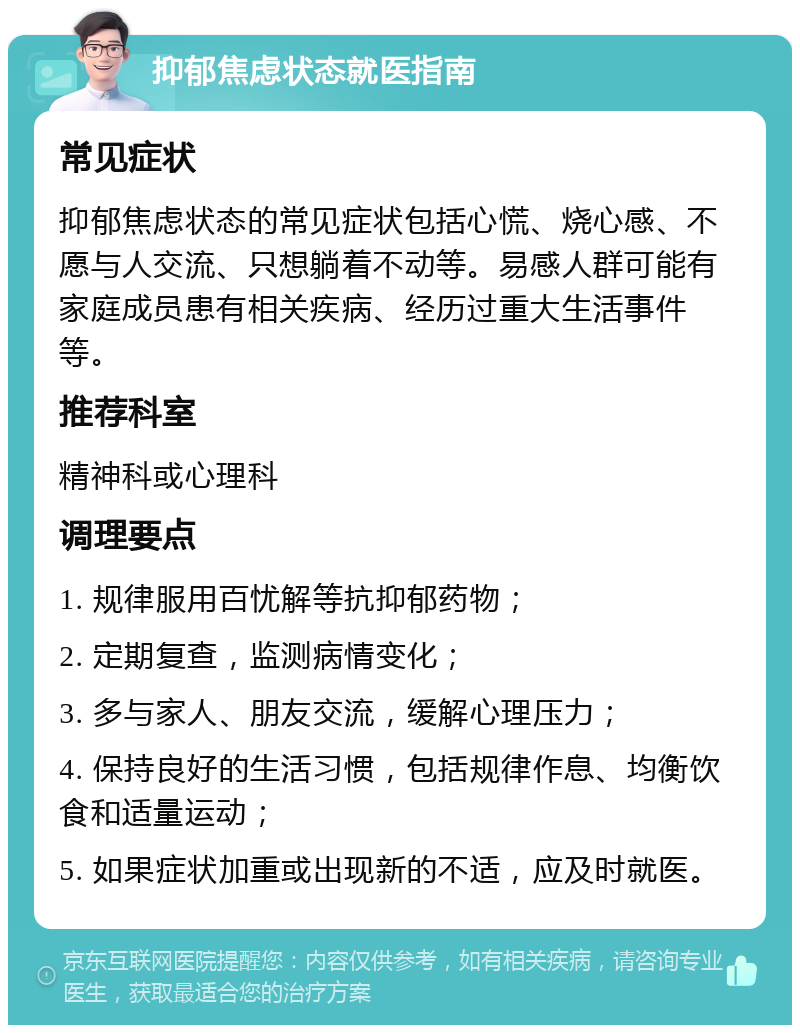 抑郁焦虑状态就医指南 常见症状 抑郁焦虑状态的常见症状包括心慌、烧心感、不愿与人交流、只想躺着不动等。易感人群可能有家庭成员患有相关疾病、经历过重大生活事件等。 推荐科室 精神科或心理科 调理要点 1. 规律服用百忧解等抗抑郁药物； 2. 定期复查，监测病情变化； 3. 多与家人、朋友交流，缓解心理压力； 4. 保持良好的生活习惯，包括规律作息、均衡饮食和适量运动； 5. 如果症状加重或出现新的不适，应及时就医。