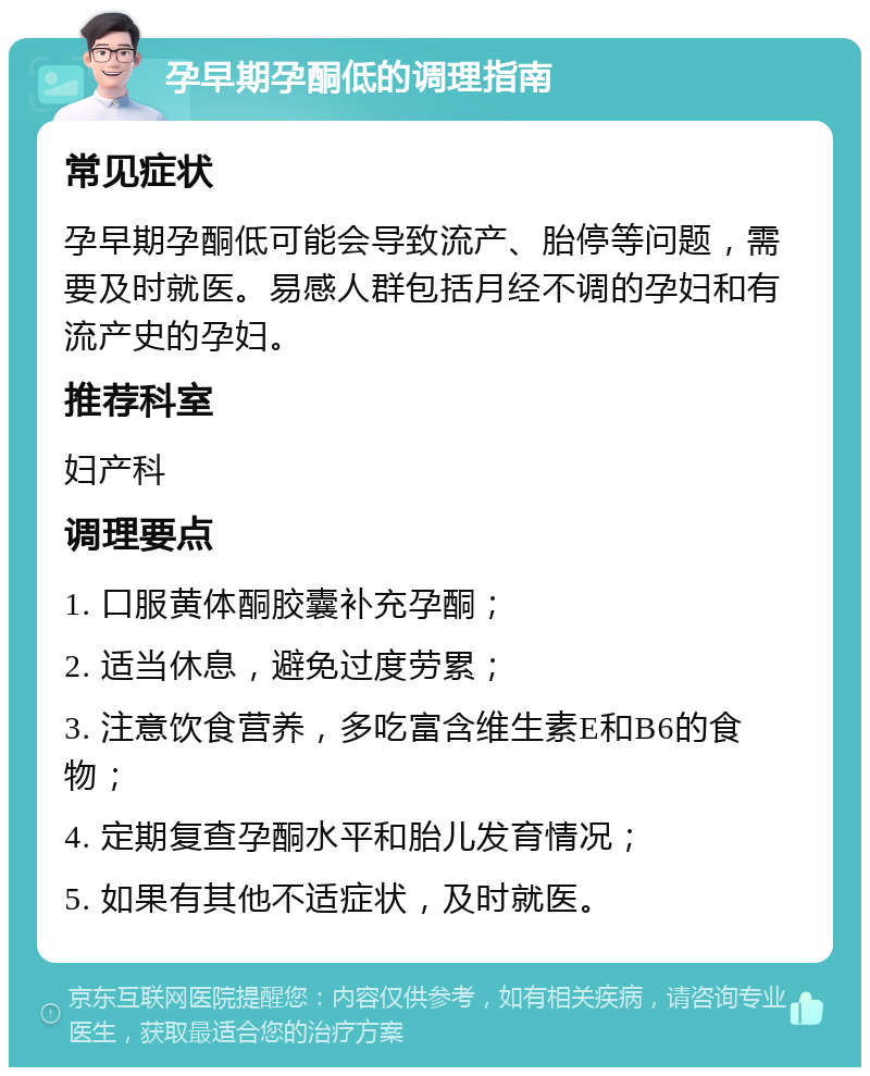 孕早期孕酮低的调理指南 常见症状 孕早期孕酮低可能会导致流产、胎停等问题，需要及时就医。易感人群包括月经不调的孕妇和有流产史的孕妇。 推荐科室 妇产科 调理要点 1. 口服黄体酮胶囊补充孕酮； 2. 适当休息，避免过度劳累； 3. 注意饮食营养，多吃富含维生素E和B6的食物； 4. 定期复查孕酮水平和胎儿发育情况； 5. 如果有其他不适症状，及时就医。