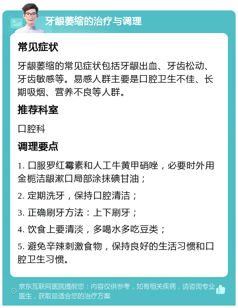 牙龈萎缩的治疗与调理 常见症状 牙龈萎缩的常见症状包括牙龈出血、牙齿松动、牙齿敏感等。易感人群主要是口腔卫生不佳、长期吸烟、营养不良等人群。 推荐科室 口腔科 调理要点 1. 口服罗红霉素和人工牛黄甲硝唑，必要时外用金栀洁龈漱口局部涂抹碘甘油； 2. 定期洗牙，保持口腔清洁； 3. 正确刷牙方法：上下刷牙； 4. 饮食上要清淡，多喝水多吃豆类； 5. 避免辛辣刺激食物，保持良好的生活习惯和口腔卫生习惯。