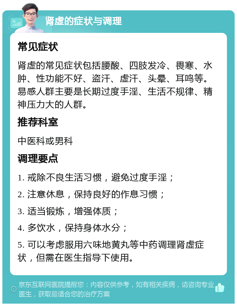 肾虚的症状与调理 常见症状 肾虚的常见症状包括腰酸、四肢发冷、畏寒、水肿、性功能不好、盗汗、虚汗、头晕、耳鸣等。易感人群主要是长期过度手淫、生活不规律、精神压力大的人群。 推荐科室 中医科或男科 调理要点 1. 戒除不良生活习惯，避免过度手淫； 2. 注意休息，保持良好的作息习惯； 3. 适当锻炼，增强体质； 4. 多饮水，保持身体水分； 5. 可以考虑服用六味地黄丸等中药调理肾虚症状，但需在医生指导下使用。