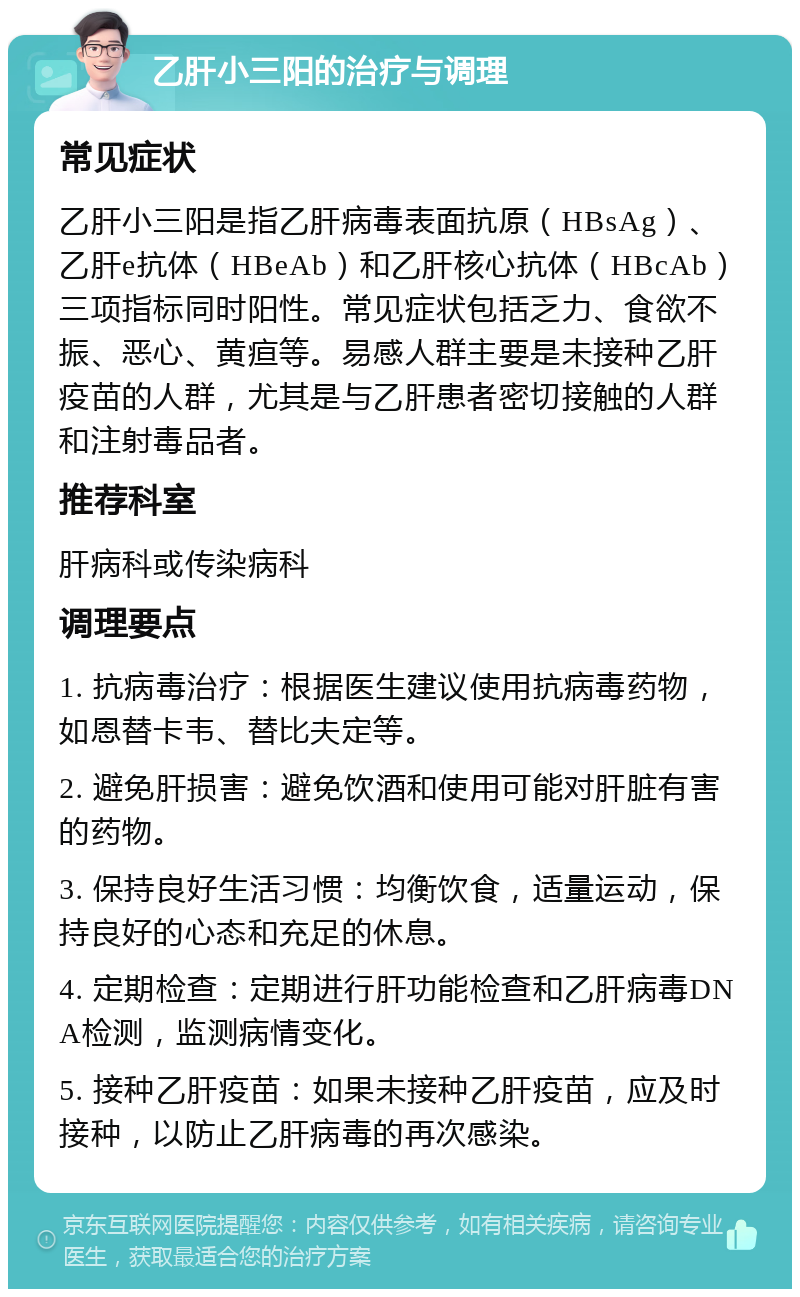 乙肝小三阳的治疗与调理 常见症状 乙肝小三阳是指乙肝病毒表面抗原（HBsAg）、乙肝e抗体（HBeAb）和乙肝核心抗体（HBcAb）三项指标同时阳性。常见症状包括乏力、食欲不振、恶心、黄疸等。易感人群主要是未接种乙肝疫苗的人群，尤其是与乙肝患者密切接触的人群和注射毒品者。 推荐科室 肝病科或传染病科 调理要点 1. 抗病毒治疗：根据医生建议使用抗病毒药物，如恩替卡韦、替比夫定等。 2. 避免肝损害：避免饮酒和使用可能对肝脏有害的药物。 3. 保持良好生活习惯：均衡饮食，适量运动，保持良好的心态和充足的休息。 4. 定期检查：定期进行肝功能检查和乙肝病毒DNA检测，监测病情变化。 5. 接种乙肝疫苗：如果未接种乙肝疫苗，应及时接种，以防止乙肝病毒的再次感染。