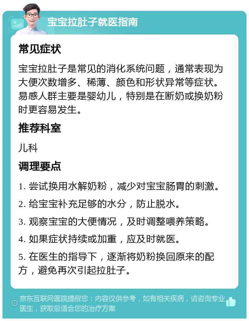 宝宝拉肚子就医指南 常见症状 宝宝拉肚子是常见的消化系统问题，通常表现为大便次数增多、稀薄、颜色和形状异常等症状。易感人群主要是婴幼儿，特别是在断奶或换奶粉时更容易发生。 推荐科室 儿科 调理要点 1. 尝试换用水解奶粉，减少对宝宝肠胃的刺激。 2. 给宝宝补充足够的水分，防止脱水。 3. 观察宝宝的大便情况，及时调整喂养策略。 4. 如果症状持续或加重，应及时就医。 5. 在医生的指导下，逐渐将奶粉换回原来的配方，避免再次引起拉肚子。