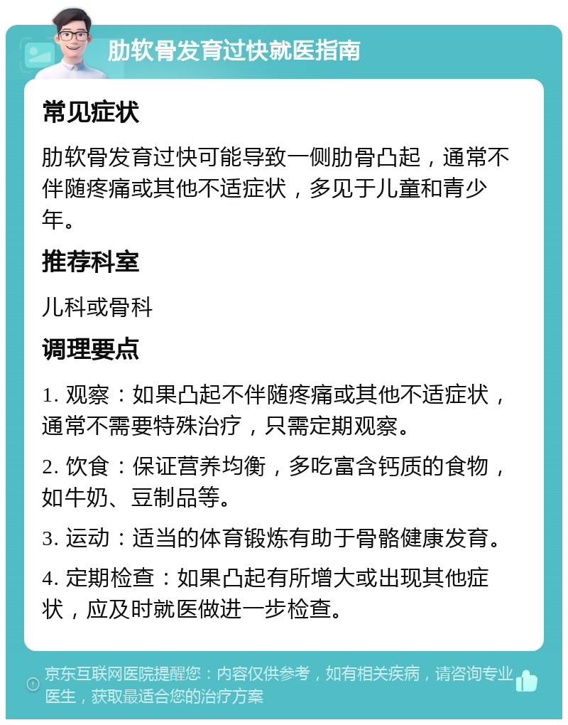 肋软骨发育过快就医指南 常见症状 肋软骨发育过快可能导致一侧肋骨凸起，通常不伴随疼痛或其他不适症状，多见于儿童和青少年。 推荐科室 儿科或骨科 调理要点 1. 观察：如果凸起不伴随疼痛或其他不适症状，通常不需要特殊治疗，只需定期观察。 2. 饮食：保证营养均衡，多吃富含钙质的食物，如牛奶、豆制品等。 3. 运动：适当的体育锻炼有助于骨骼健康发育。 4. 定期检查：如果凸起有所增大或出现其他症状，应及时就医做进一步检查。