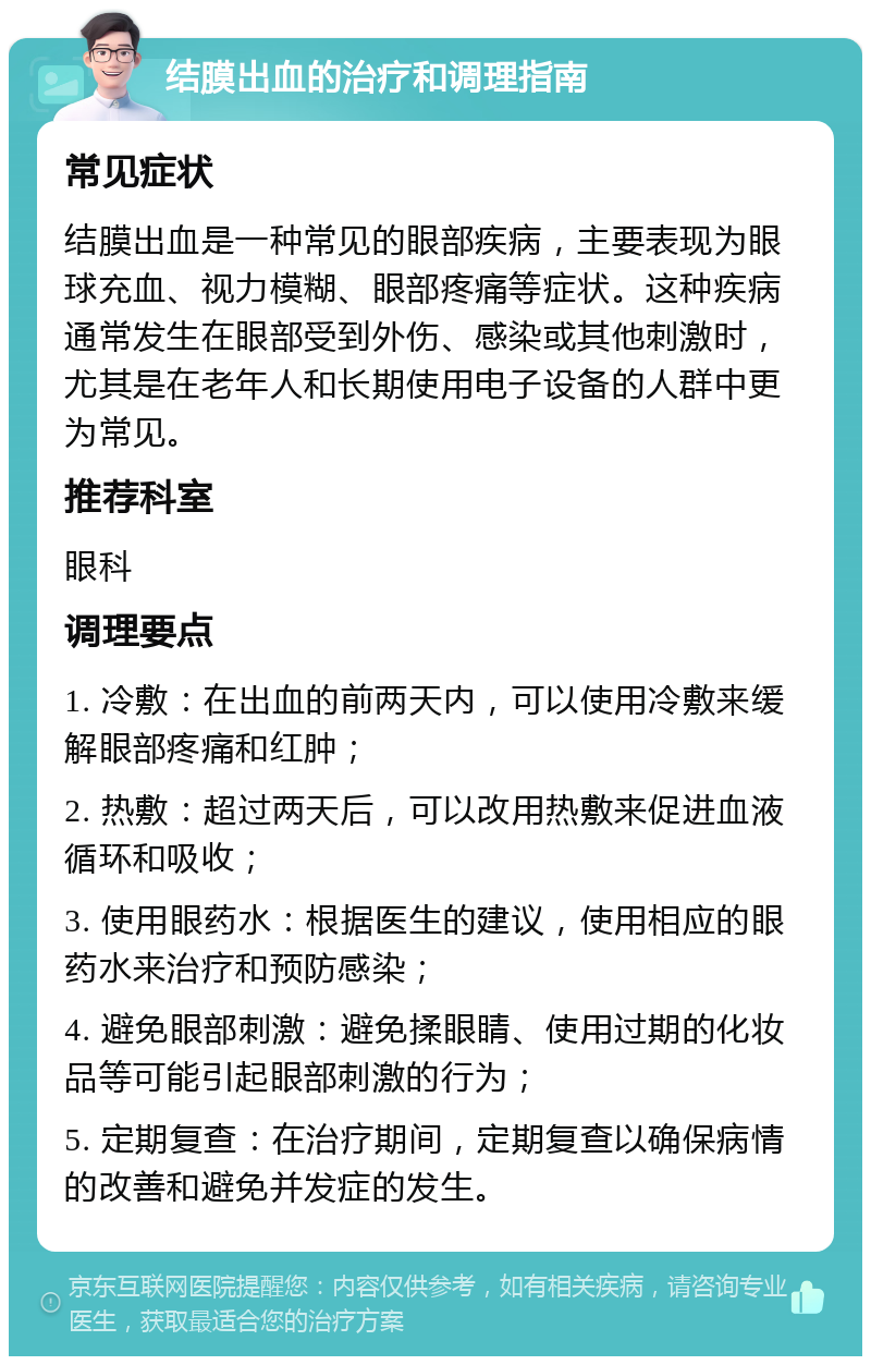 结膜出血的治疗和调理指南 常见症状 结膜出血是一种常见的眼部疾病，主要表现为眼球充血、视力模糊、眼部疼痛等症状。这种疾病通常发生在眼部受到外伤、感染或其他刺激时，尤其是在老年人和长期使用电子设备的人群中更为常见。 推荐科室 眼科 调理要点 1. 冷敷：在出血的前两天内，可以使用冷敷来缓解眼部疼痛和红肿； 2. 热敷：超过两天后，可以改用热敷来促进血液循环和吸收； 3. 使用眼药水：根据医生的建议，使用相应的眼药水来治疗和预防感染； 4. 避免眼部刺激：避免揉眼睛、使用过期的化妆品等可能引起眼部刺激的行为； 5. 定期复查：在治疗期间，定期复查以确保病情的改善和避免并发症的发生。