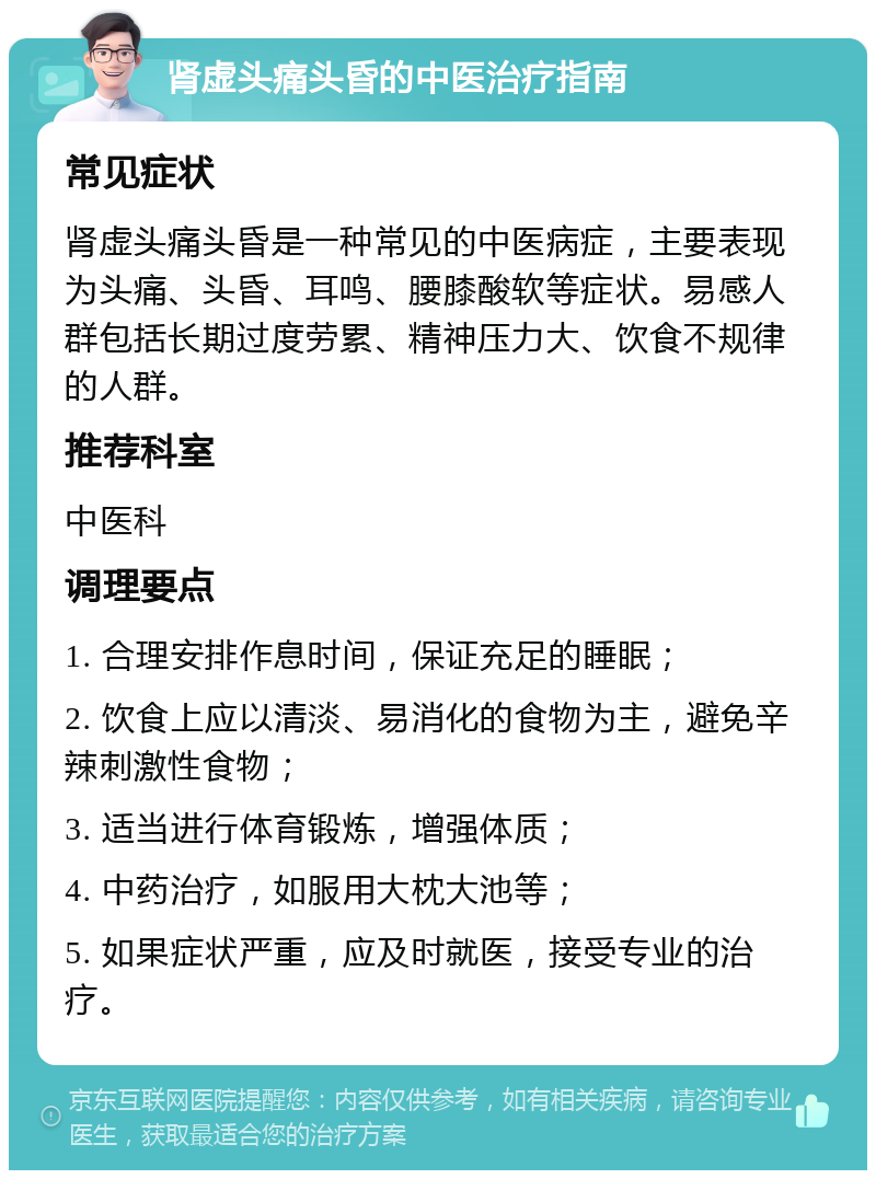 肾虚头痛头昏的中医治疗指南 常见症状 肾虚头痛头昏是一种常见的中医病症，主要表现为头痛、头昏、耳鸣、腰膝酸软等症状。易感人群包括长期过度劳累、精神压力大、饮食不规律的人群。 推荐科室 中医科 调理要点 1. 合理安排作息时间，保证充足的睡眠； 2. 饮食上应以清淡、易消化的食物为主，避免辛辣刺激性食物； 3. 适当进行体育锻炼，增强体质； 4. 中药治疗，如服用大枕大池等； 5. 如果症状严重，应及时就医，接受专业的治疗。