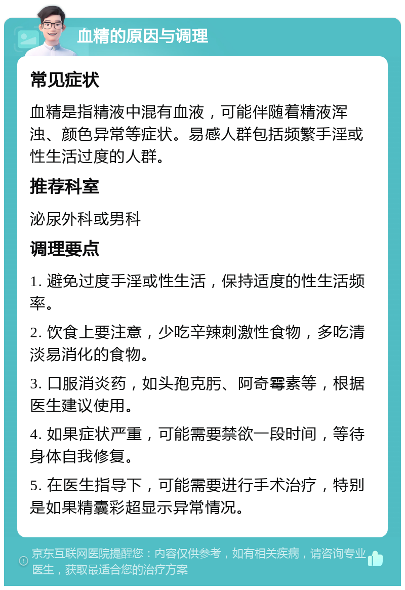 血精的原因与调理 常见症状 血精是指精液中混有血液，可能伴随着精液浑浊、颜色异常等症状。易感人群包括频繁手淫或性生活过度的人群。 推荐科室 泌尿外科或男科 调理要点 1. 避免过度手淫或性生活，保持适度的性生活频率。 2. 饮食上要注意，少吃辛辣刺激性食物，多吃清淡易消化的食物。 3. 口服消炎药，如头孢克肟、阿奇霉素等，根据医生建议使用。 4. 如果症状严重，可能需要禁欲一段时间，等待身体自我修复。 5. 在医生指导下，可能需要进行手术治疗，特别是如果精囊彩超显示异常情况。