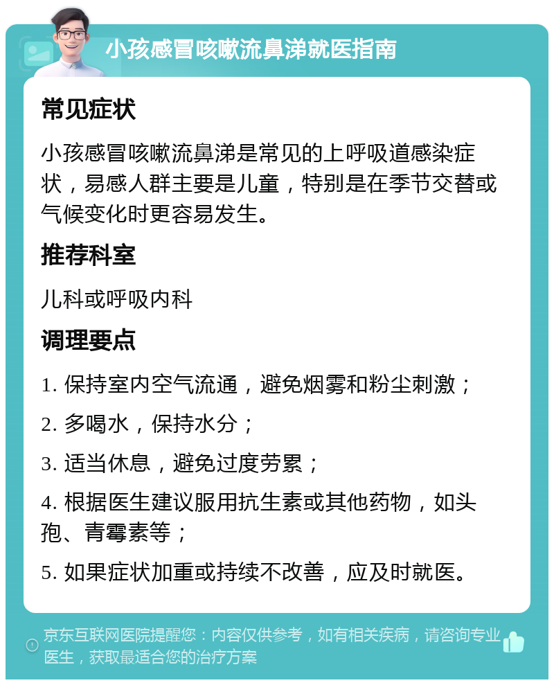 小孩感冒咳嗽流鼻涕就医指南 常见症状 小孩感冒咳嗽流鼻涕是常见的上呼吸道感染症状，易感人群主要是儿童，特别是在季节交替或气候变化时更容易发生。 推荐科室 儿科或呼吸内科 调理要点 1. 保持室内空气流通，避免烟雾和粉尘刺激； 2. 多喝水，保持水分； 3. 适当休息，避免过度劳累； 4. 根据医生建议服用抗生素或其他药物，如头孢、青霉素等； 5. 如果症状加重或持续不改善，应及时就医。