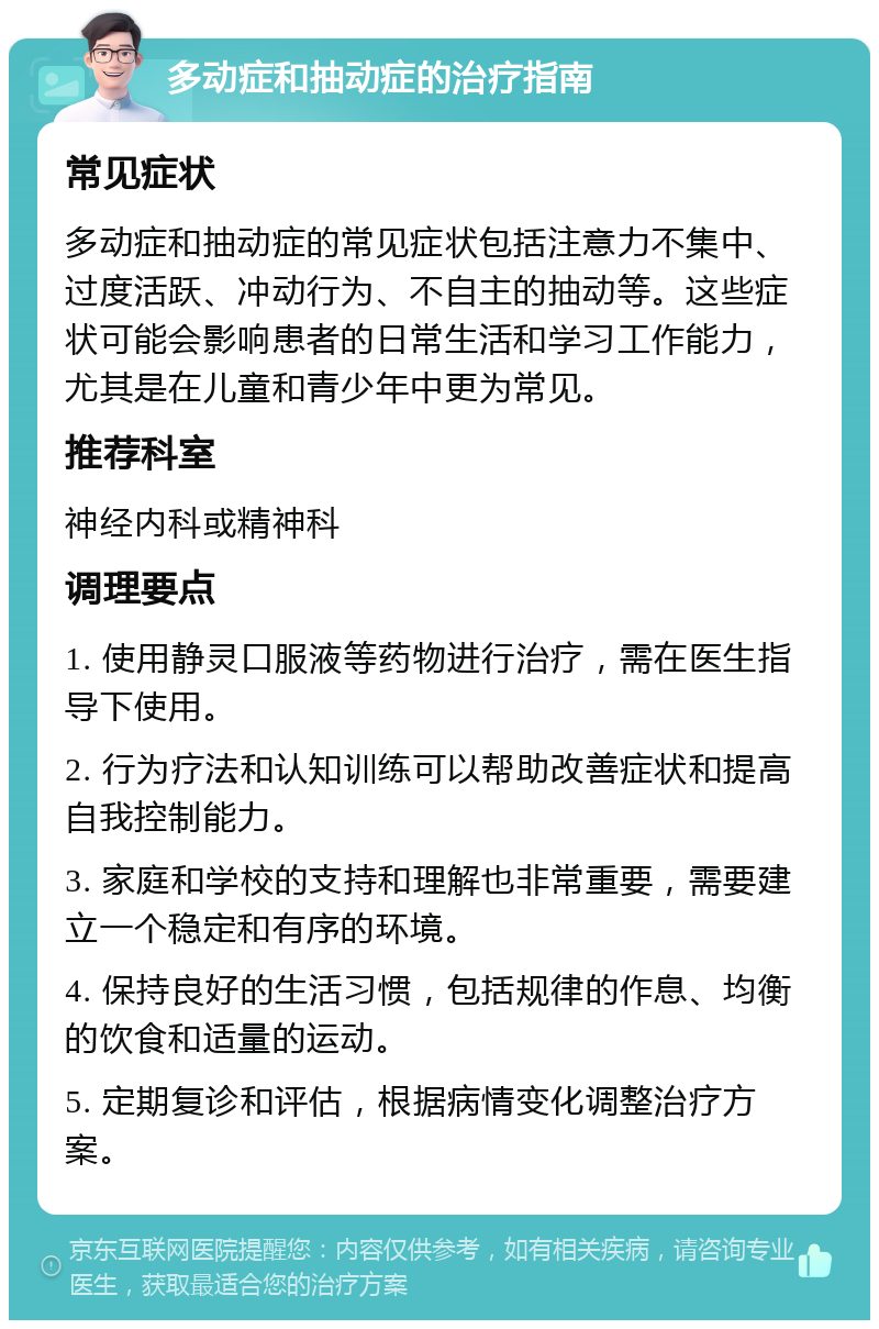 多动症和抽动症的治疗指南 常见症状 多动症和抽动症的常见症状包括注意力不集中、过度活跃、冲动行为、不自主的抽动等。这些症状可能会影响患者的日常生活和学习工作能力，尤其是在儿童和青少年中更为常见。 推荐科室 神经内科或精神科 调理要点 1. 使用静灵口服液等药物进行治疗，需在医生指导下使用。 2. 行为疗法和认知训练可以帮助改善症状和提高自我控制能力。 3. 家庭和学校的支持和理解也非常重要，需要建立一个稳定和有序的环境。 4. 保持良好的生活习惯，包括规律的作息、均衡的饮食和适量的运动。 5. 定期复诊和评估，根据病情变化调整治疗方案。