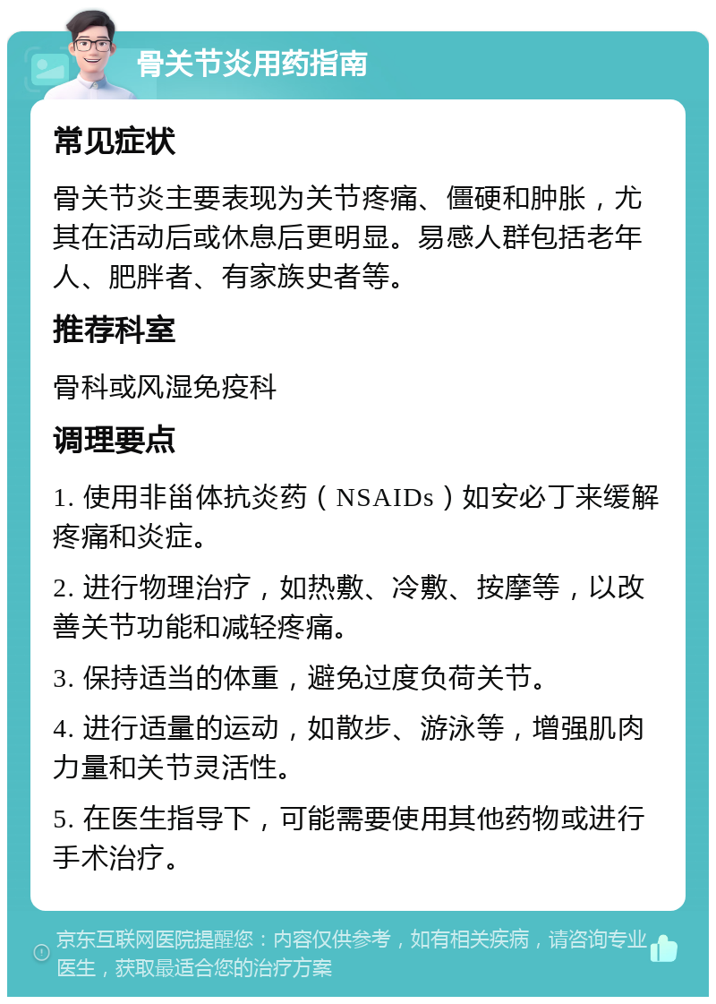 骨关节炎用药指南 常见症状 骨关节炎主要表现为关节疼痛、僵硬和肿胀，尤其在活动后或休息后更明显。易感人群包括老年人、肥胖者、有家族史者等。 推荐科室 骨科或风湿免疫科 调理要点 1. 使用非甾体抗炎药（NSAIDs）如安必丁来缓解疼痛和炎症。 2. 进行物理治疗，如热敷、冷敷、按摩等，以改善关节功能和减轻疼痛。 3. 保持适当的体重，避免过度负荷关节。 4. 进行适量的运动，如散步、游泳等，增强肌肉力量和关节灵活性。 5. 在医生指导下，可能需要使用其他药物或进行手术治疗。