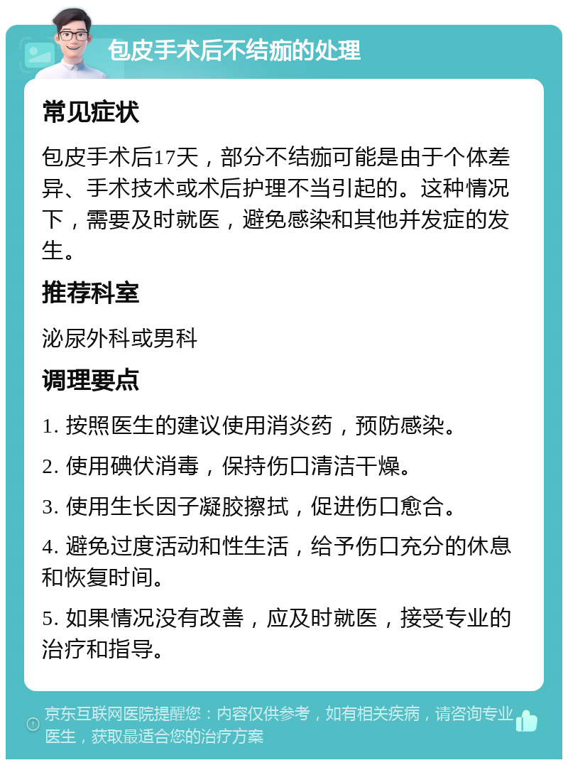 包皮手术后不结痂的处理 常见症状 包皮手术后17天，部分不结痂可能是由于个体差异、手术技术或术后护理不当引起的。这种情况下，需要及时就医，避免感染和其他并发症的发生。 推荐科室 泌尿外科或男科 调理要点 1. 按照医生的建议使用消炎药，预防感染。 2. 使用碘伏消毒，保持伤口清洁干燥。 3. 使用生长因子凝胶擦拭，促进伤口愈合。 4. 避免过度活动和性生活，给予伤口充分的休息和恢复时间。 5. 如果情况没有改善，应及时就医，接受专业的治疗和指导。