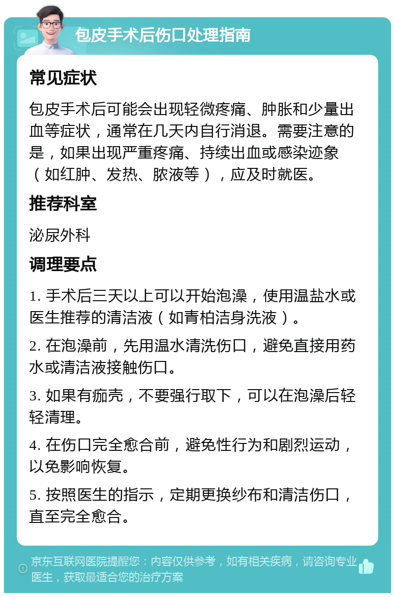 包皮手术后伤口处理指南 常见症状 包皮手术后可能会出现轻微疼痛、肿胀和少量出血等症状，通常在几天内自行消退。需要注意的是，如果出现严重疼痛、持续出血或感染迹象（如红肿、发热、脓液等），应及时就医。 推荐科室 泌尿外科 调理要点 1. 手术后三天以上可以开始泡澡，使用温盐水或医生推荐的清洁液（如青柏洁身洗液）。 2. 在泡澡前，先用温水清洗伤口，避免直接用药水或清洁液接触伤口。 3. 如果有痂壳，不要强行取下，可以在泡澡后轻轻清理。 4. 在伤口完全愈合前，避免性行为和剧烈运动，以免影响恢复。 5. 按照医生的指示，定期更换纱布和清洁伤口，直至完全愈合。