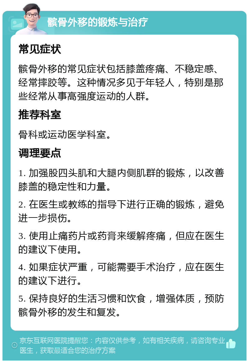 髌骨外移的锻炼与治疗 常见症状 髌骨外移的常见症状包括膝盖疼痛、不稳定感、经常摔跤等。这种情况多见于年轻人，特别是那些经常从事高强度运动的人群。 推荐科室 骨科或运动医学科室。 调理要点 1. 加强股四头肌和大腿内侧肌群的锻炼，以改善膝盖的稳定性和力量。 2. 在医生或教练的指导下进行正确的锻炼，避免进一步损伤。 3. 使用止痛药片或药膏来缓解疼痛，但应在医生的建议下使用。 4. 如果症状严重，可能需要手术治疗，应在医生的建议下进行。 5. 保持良好的生活习惯和饮食，增强体质，预防髌骨外移的发生和复发。