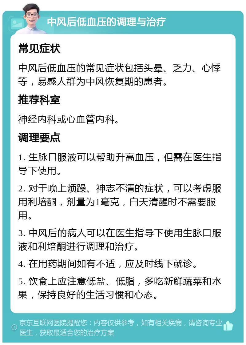 中风后低血压的调理与治疗 常见症状 中风后低血压的常见症状包括头晕、乏力、心悸等，易感人群为中风恢复期的患者。 推荐科室 神经内科或心血管内科。 调理要点 1. 生脉口服液可以帮助升高血压，但需在医生指导下使用。 2. 对于晚上烦躁、神志不清的症状，可以考虑服用利培酮，剂量为1毫克，白天清醒时不需要服用。 3. 中风后的病人可以在医生指导下使用生脉口服液和利培酮进行调理和治疗。 4. 在用药期间如有不适，应及时线下就诊。 5. 饮食上应注意低盐、低脂，多吃新鲜蔬菜和水果，保持良好的生活习惯和心态。