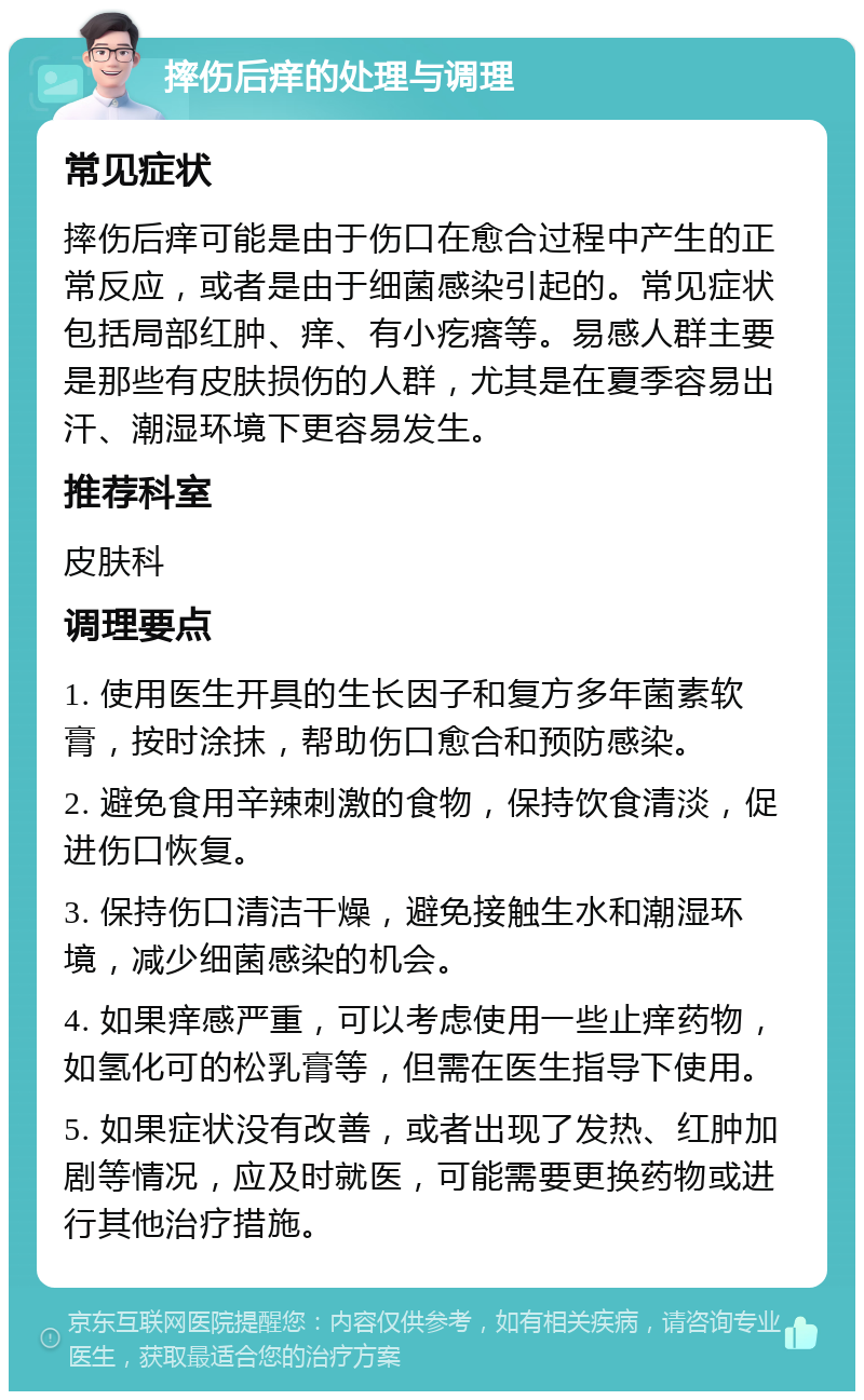 摔伤后痒的处理与调理 常见症状 摔伤后痒可能是由于伤口在愈合过程中产生的正常反应，或者是由于细菌感染引起的。常见症状包括局部红肿、痒、有小疙瘩等。易感人群主要是那些有皮肤损伤的人群，尤其是在夏季容易出汗、潮湿环境下更容易发生。 推荐科室 皮肤科 调理要点 1. 使用医生开具的生长因子和复方多年菌素软膏，按时涂抹，帮助伤口愈合和预防感染。 2. 避免食用辛辣刺激的食物，保持饮食清淡，促进伤口恢复。 3. 保持伤口清洁干燥，避免接触生水和潮湿环境，减少细菌感染的机会。 4. 如果痒感严重，可以考虑使用一些止痒药物，如氢化可的松乳膏等，但需在医生指导下使用。 5. 如果症状没有改善，或者出现了发热、红肿加剧等情况，应及时就医，可能需要更换药物或进行其他治疗措施。