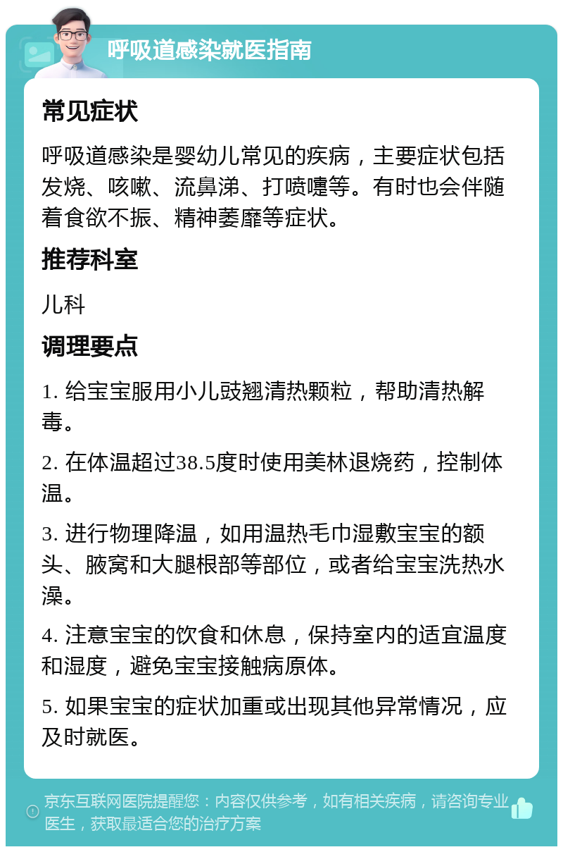 呼吸道感染就医指南 常见症状 呼吸道感染是婴幼儿常见的疾病，主要症状包括发烧、咳嗽、流鼻涕、打喷嚏等。有时也会伴随着食欲不振、精神萎靡等症状。 推荐科室 儿科 调理要点 1. 给宝宝服用小儿豉翘清热颗粒，帮助清热解毒。 2. 在体温超过38.5度时使用美林退烧药，控制体温。 3. 进行物理降温，如用温热毛巾湿敷宝宝的额头、腋窝和大腿根部等部位，或者给宝宝洗热水澡。 4. 注意宝宝的饮食和休息，保持室内的适宜温度和湿度，避免宝宝接触病原体。 5. 如果宝宝的症状加重或出现其他异常情况，应及时就医。