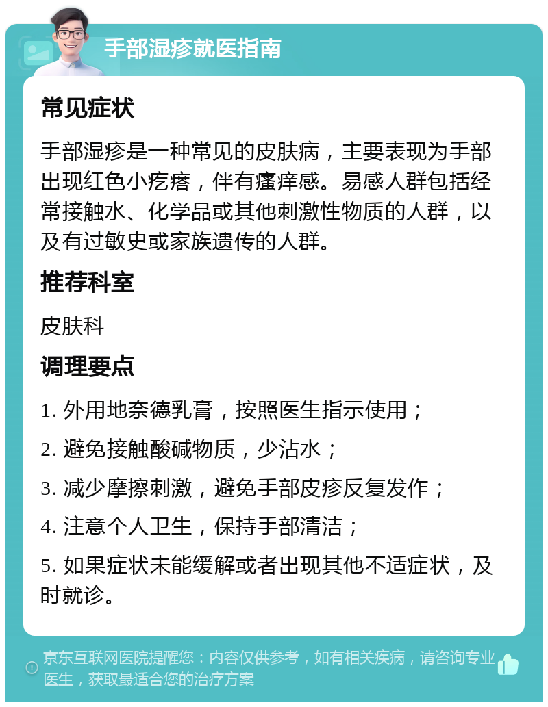 手部湿疹就医指南 常见症状 手部湿疹是一种常见的皮肤病，主要表现为手部出现红色小疙瘩，伴有瘙痒感。易感人群包括经常接触水、化学品或其他刺激性物质的人群，以及有过敏史或家族遗传的人群。 推荐科室 皮肤科 调理要点 1. 外用地奈德乳膏，按照医生指示使用； 2. 避免接触酸碱物质，少沾水； 3. 减少摩擦刺激，避免手部皮疹反复发作； 4. 注意个人卫生，保持手部清洁； 5. 如果症状未能缓解或者出现其他不适症状，及时就诊。