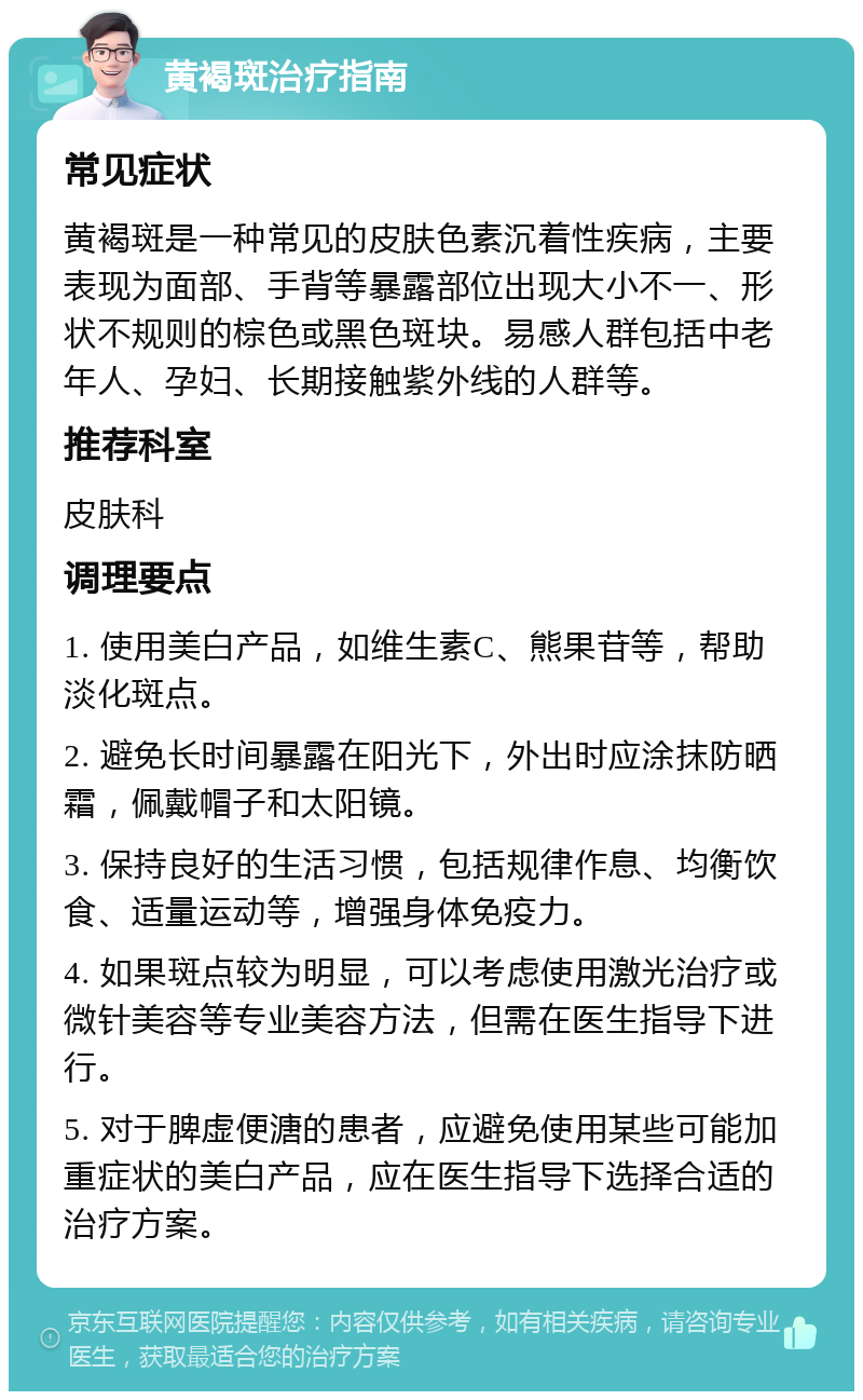 黄褐斑治疗指南 常见症状 黄褐斑是一种常见的皮肤色素沉着性疾病，主要表现为面部、手背等暴露部位出现大小不一、形状不规则的棕色或黑色斑块。易感人群包括中老年人、孕妇、长期接触紫外线的人群等。 推荐科室 皮肤科 调理要点 1. 使用美白产品，如维生素C、熊果苷等，帮助淡化斑点。 2. 避免长时间暴露在阳光下，外出时应涂抹防晒霜，佩戴帽子和太阳镜。 3. 保持良好的生活习惯，包括规律作息、均衡饮食、适量运动等，增强身体免疫力。 4. 如果斑点较为明显，可以考虑使用激光治疗或微针美容等专业美容方法，但需在医生指导下进行。 5. 对于脾虚便溏的患者，应避免使用某些可能加重症状的美白产品，应在医生指导下选择合适的治疗方案。