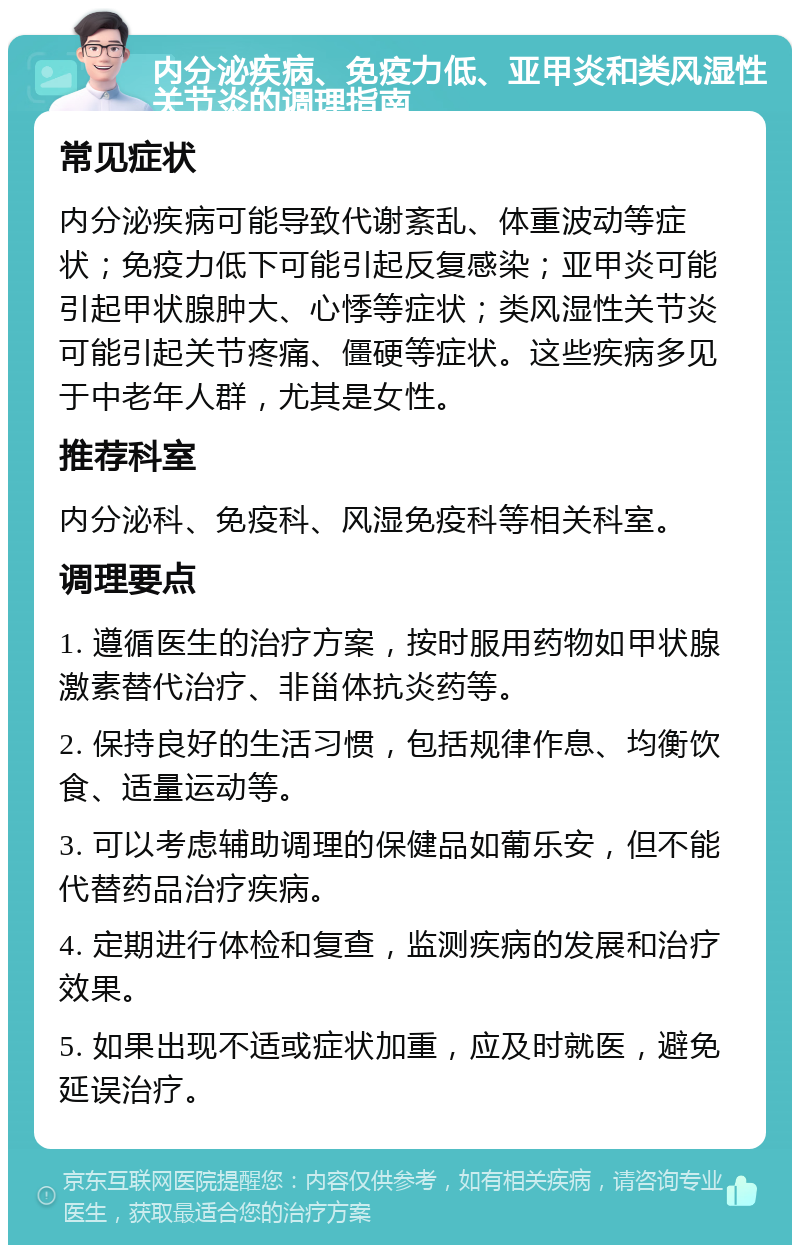 内分泌疾病、免疫力低、亚甲炎和类风湿性关节炎的调理指南 常见症状 内分泌疾病可能导致代谢紊乱、体重波动等症状；免疫力低下可能引起反复感染；亚甲炎可能引起甲状腺肿大、心悸等症状；类风湿性关节炎可能引起关节疼痛、僵硬等症状。这些疾病多见于中老年人群，尤其是女性。 推荐科室 内分泌科、免疫科、风湿免疫科等相关科室。 调理要点 1. 遵循医生的治疗方案，按时服用药物如甲状腺激素替代治疗、非甾体抗炎药等。 2. 保持良好的生活习惯，包括规律作息、均衡饮食、适量运动等。 3. 可以考虑辅助调理的保健品如葡乐安，但不能代替药品治疗疾病。 4. 定期进行体检和复查，监测疾病的发展和治疗效果。 5. 如果出现不适或症状加重，应及时就医，避免延误治疗。