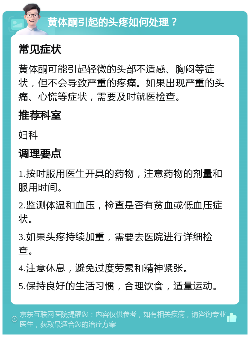 黄体酮引起的头疼如何处理？ 常见症状 黄体酮可能引起轻微的头部不适感、胸闷等症状，但不会导致严重的疼痛。如果出现严重的头痛、心慌等症状，需要及时就医检查。 推荐科室 妇科 调理要点 1.按时服用医生开具的药物，注意药物的剂量和服用时间。 2.监测体温和血压，检查是否有贫血或低血压症状。 3.如果头疼持续加重，需要去医院进行详细检查。 4.注意休息，避免过度劳累和精神紧张。 5.保持良好的生活习惯，合理饮食，适量运动。