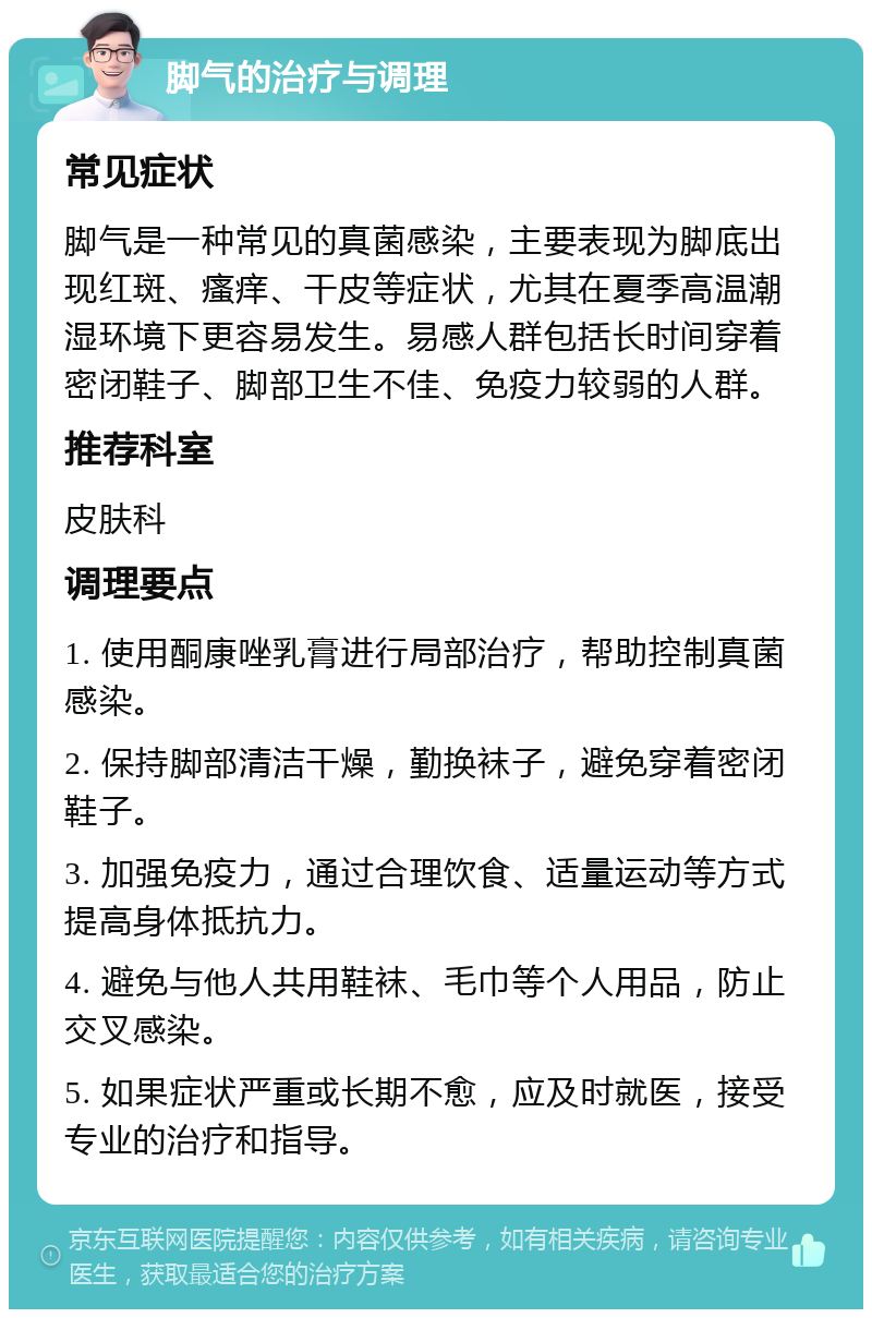 脚气的治疗与调理 常见症状 脚气是一种常见的真菌感染，主要表现为脚底出现红斑、瘙痒、干皮等症状，尤其在夏季高温潮湿环境下更容易发生。易感人群包括长时间穿着密闭鞋子、脚部卫生不佳、免疫力较弱的人群。 推荐科室 皮肤科 调理要点 1. 使用酮康唑乳膏进行局部治疗，帮助控制真菌感染。 2. 保持脚部清洁干燥，勤换袜子，避免穿着密闭鞋子。 3. 加强免疫力，通过合理饮食、适量运动等方式提高身体抵抗力。 4. 避免与他人共用鞋袜、毛巾等个人用品，防止交叉感染。 5. 如果症状严重或长期不愈，应及时就医，接受专业的治疗和指导。