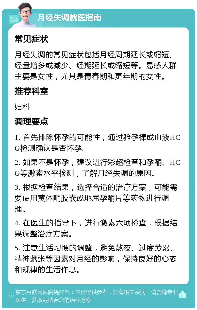 月经失调就医指南 常见症状 月经失调的常见症状包括月经周期延长或缩短、经量增多或减少、经期延长或缩短等。易感人群主要是女性，尤其是青春期和更年期的女性。 推荐科室 妇科 调理要点 1. 首先排除怀孕的可能性，通过验孕棒或血液HCG检测确认是否怀孕。 2. 如果不是怀孕，建议进行彩超检查和孕酮、HCG等激素水平检测，了解月经失调的原因。 3. 根据检查结果，选择合适的治疗方案，可能需要使用黄体酮胶囊或地屈孕酮片等药物进行调理。 4. 在医生的指导下，进行激素六项检查，根据结果调整治疗方案。 5. 注意生活习惯的调整，避免熬夜、过度劳累、精神紧张等因素对月经的影响，保持良好的心态和规律的生活作息。