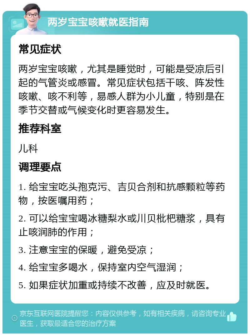 两岁宝宝咳嗽就医指南 常见症状 两岁宝宝咳嗽，尤其是睡觉时，可能是受凉后引起的气管炎或感冒。常见症状包括干咳、阵发性咳嗽、咳不利等，易感人群为小儿童，特别是在季节交替或气候变化时更容易发生。 推荐科室 儿科 调理要点 1. 给宝宝吃头孢克污、吉贝合剂和抗感颗粒等药物，按医嘱用药； 2. 可以给宝宝喝冰糖梨水或川贝枇杷糖浆，具有止咳润肺的作用； 3. 注意宝宝的保暖，避免受凉； 4. 给宝宝多喝水，保持室内空气湿润； 5. 如果症状加重或持续不改善，应及时就医。