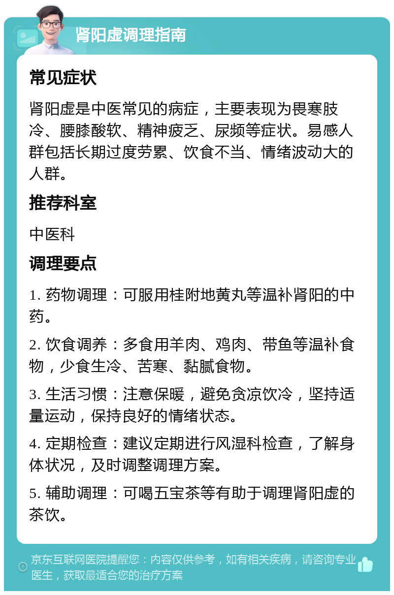 肾阳虚调理指南 常见症状 肾阳虚是中医常见的病症，主要表现为畏寒肢冷、腰膝酸软、精神疲乏、尿频等症状。易感人群包括长期过度劳累、饮食不当、情绪波动大的人群。 推荐科室 中医科 调理要点 1. 药物调理：可服用桂附地黄丸等温补肾阳的中药。 2. 饮食调养：多食用羊肉、鸡肉、带鱼等温补食物，少食生冷、苦寒、黏腻食物。 3. 生活习惯：注意保暖，避免贪凉饮冷，坚持适量运动，保持良好的情绪状态。 4. 定期检查：建议定期进行风湿科检查，了解身体状况，及时调整调理方案。 5. 辅助调理：可喝五宝茶等有助于调理肾阳虚的茶饮。