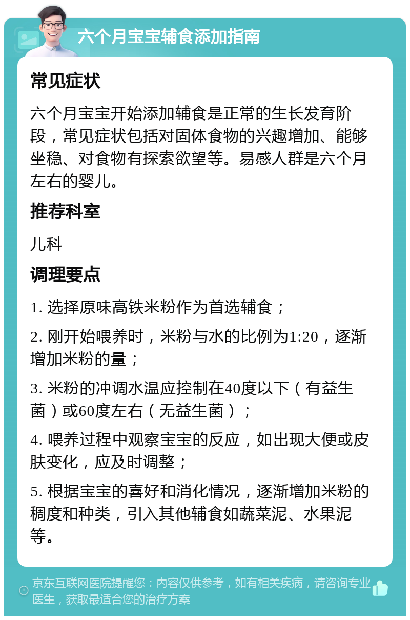 六个月宝宝辅食添加指南 常见症状 六个月宝宝开始添加辅食是正常的生长发育阶段，常见症状包括对固体食物的兴趣增加、能够坐稳、对食物有探索欲望等。易感人群是六个月左右的婴儿。 推荐科室 儿科 调理要点 1. 选择原味高铁米粉作为首选辅食； 2. 刚开始喂养时，米粉与水的比例为1:20，逐渐增加米粉的量； 3. 米粉的冲调水温应控制在40度以下（有益生菌）或60度左右（无益生菌）； 4. 喂养过程中观察宝宝的反应，如出现大便或皮肤变化，应及时调整； 5. 根据宝宝的喜好和消化情况，逐渐增加米粉的稠度和种类，引入其他辅食如蔬菜泥、水果泥等。