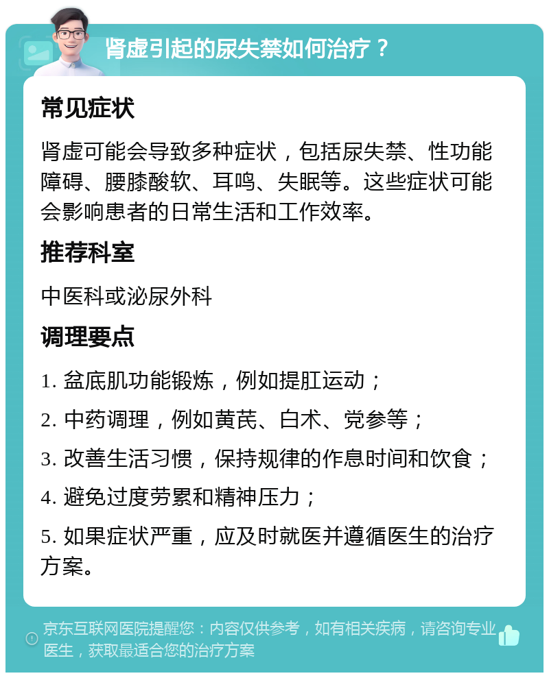 肾虚引起的尿失禁如何治疗？ 常见症状 肾虚可能会导致多种症状，包括尿失禁、性功能障碍、腰膝酸软、耳鸣、失眠等。这些症状可能会影响患者的日常生活和工作效率。 推荐科室 中医科或泌尿外科 调理要点 1. 盆底肌功能锻炼，例如提肛运动； 2. 中药调理，例如黄芪、白术、党参等； 3. 改善生活习惯，保持规律的作息时间和饮食； 4. 避免过度劳累和精神压力； 5. 如果症状严重，应及时就医并遵循医生的治疗方案。