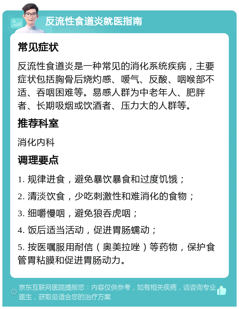 反流性食道炎就医指南 常见症状 反流性食道炎是一种常见的消化系统疾病，主要症状包括胸骨后烧灼感、嗳气、反酸、咽喉部不适、吞咽困难等。易感人群为中老年人、肥胖者、长期吸烟或饮酒者、压力大的人群等。 推荐科室 消化内科 调理要点 1. 规律进食，避免暴饮暴食和过度饥饿； 2. 清淡饮食，少吃刺激性和难消化的食物； 3. 细嚼慢咽，避免狼吞虎咽； 4. 饭后适当活动，促进胃肠蠕动； 5. 按医嘱服用耐信（奥美拉唑）等药物，保护食管胃粘膜和促进胃肠动力。