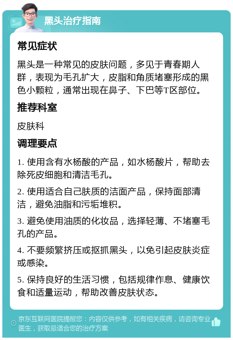 黑头治疗指南 常见症状 黑头是一种常见的皮肤问题，多见于青春期人群，表现为毛孔扩大，皮脂和角质堵塞形成的黑色小颗粒，通常出现在鼻子、下巴等T区部位。 推荐科室 皮肤科 调理要点 1. 使用含有水杨酸的产品，如水杨酸片，帮助去除死皮细胞和清洁毛孔。 2. 使用适合自己肤质的洁面产品，保持面部清洁，避免油脂和污垢堆积。 3. 避免使用油质的化妆品，选择轻薄、不堵塞毛孔的产品。 4. 不要频繁挤压或抠抓黑头，以免引起皮肤炎症或感染。 5. 保持良好的生活习惯，包括规律作息、健康饮食和适量运动，帮助改善皮肤状态。