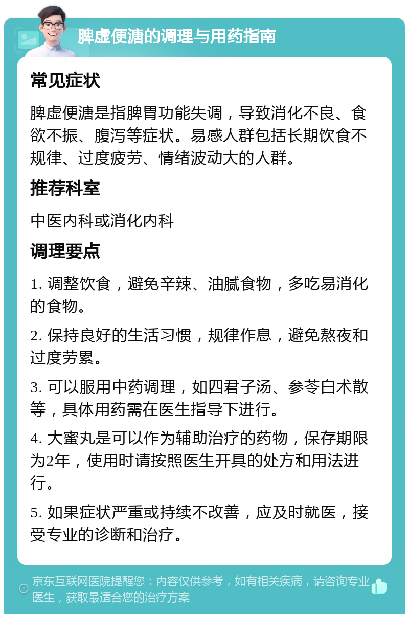 脾虚便溏的调理与用药指南 常见症状 脾虚便溏是指脾胃功能失调，导致消化不良、食欲不振、腹泻等症状。易感人群包括长期饮食不规律、过度疲劳、情绪波动大的人群。 推荐科室 中医内科或消化内科 调理要点 1. 调整饮食，避免辛辣、油腻食物，多吃易消化的食物。 2. 保持良好的生活习惯，规律作息，避免熬夜和过度劳累。 3. 可以服用中药调理，如四君子汤、参苓白术散等，具体用药需在医生指导下进行。 4. 大蜜丸是可以作为辅助治疗的药物，保存期限为2年，使用时请按照医生开具的处方和用法进行。 5. 如果症状严重或持续不改善，应及时就医，接受专业的诊断和治疗。