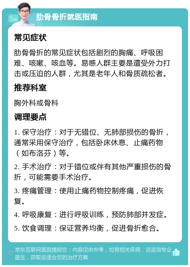 肋骨骨折就医指南 常见症状 肋骨骨折的常见症状包括剧烈的胸痛、呼吸困难、咳嗽、咳血等。易感人群主要是遭受外力打击或压迫的人群，尤其是老年人和骨质疏松者。 推荐科室 胸外科或骨科 调理要点 1. 保守治疗：对于无错位、无肺部损伤的骨折，通常采用保守治疗，包括卧床休息、止痛药物（如布洛芬）等。 2. 手术治疗：对于错位或伴有其他严重损伤的骨折，可能需要手术治疗。 3. 疼痛管理：使用止痛药物控制疼痛，促进恢复。 4. 呼吸康复：进行呼吸训练，预防肺部并发症。 5. 饮食调理：保证营养均衡，促进骨折愈合。