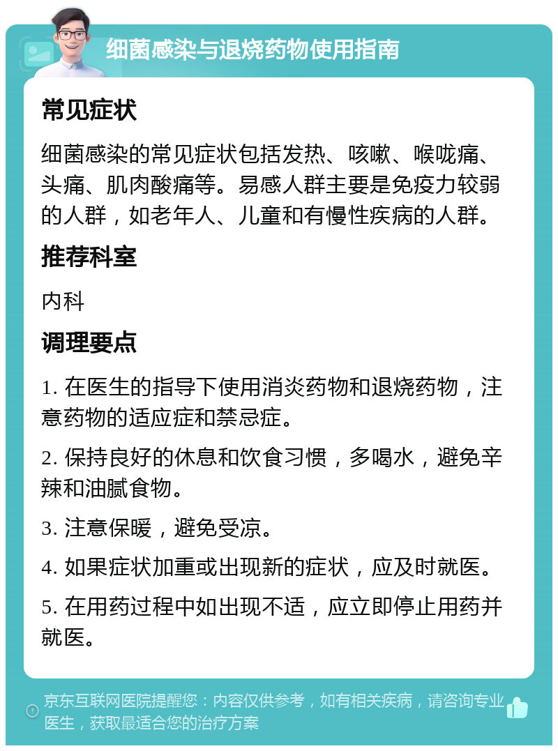 细菌感染与退烧药物使用指南 常见症状 细菌感染的常见症状包括发热、咳嗽、喉咙痛、头痛、肌肉酸痛等。易感人群主要是免疫力较弱的人群，如老年人、儿童和有慢性疾病的人群。 推荐科室 内科 调理要点 1. 在医生的指导下使用消炎药物和退烧药物，注意药物的适应症和禁忌症。 2. 保持良好的休息和饮食习惯，多喝水，避免辛辣和油腻食物。 3. 注意保暖，避免受凉。 4. 如果症状加重或出现新的症状，应及时就医。 5. 在用药过程中如出现不适，应立即停止用药并就医。