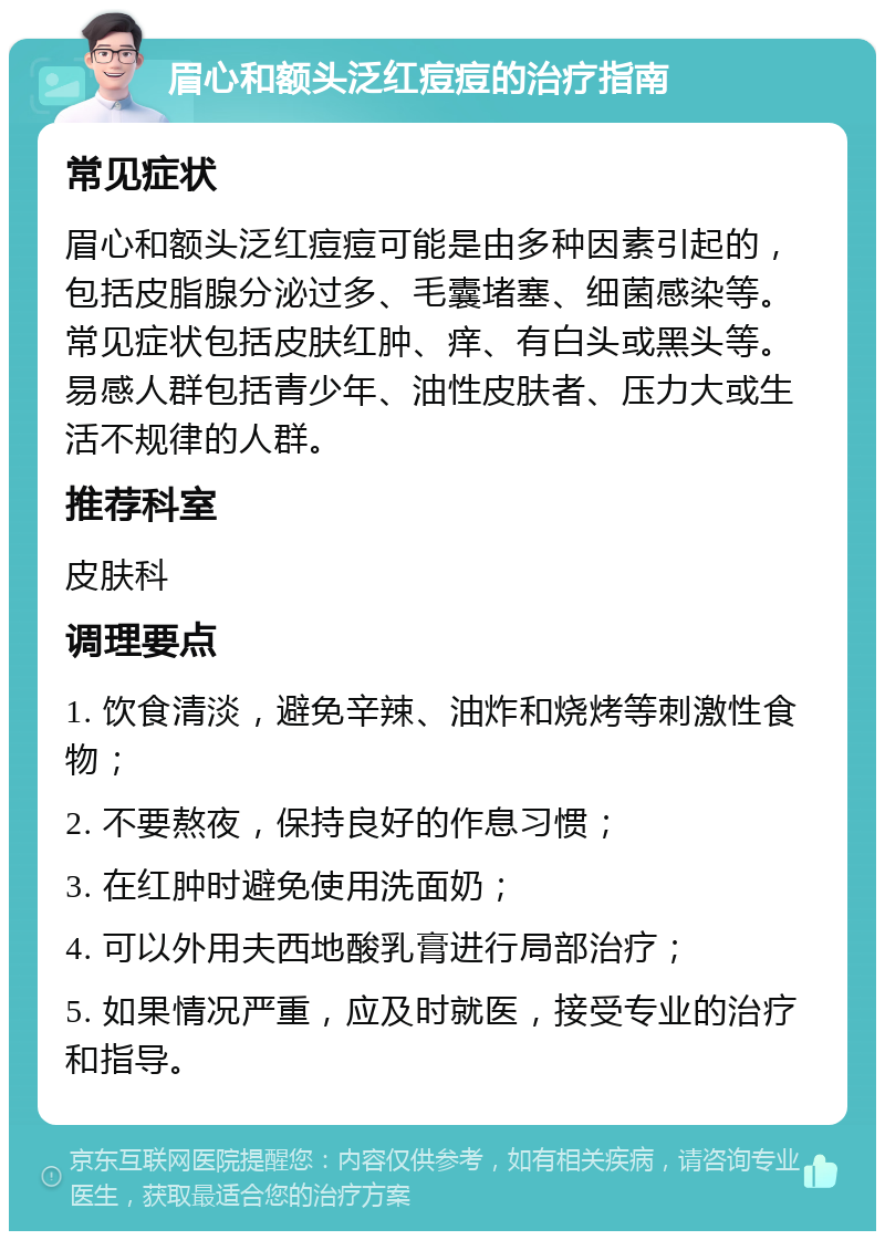 眉心和额头泛红痘痘的治疗指南 常见症状 眉心和额头泛红痘痘可能是由多种因素引起的，包括皮脂腺分泌过多、毛囊堵塞、细菌感染等。常见症状包括皮肤红肿、痒、有白头或黑头等。易感人群包括青少年、油性皮肤者、压力大或生活不规律的人群。 推荐科室 皮肤科 调理要点 1. 饮食清淡，避免辛辣、油炸和烧烤等刺激性食物； 2. 不要熬夜，保持良好的作息习惯； 3. 在红肿时避免使用洗面奶； 4. 可以外用夫西地酸乳膏进行局部治疗； 5. 如果情况严重，应及时就医，接受专业的治疗和指导。